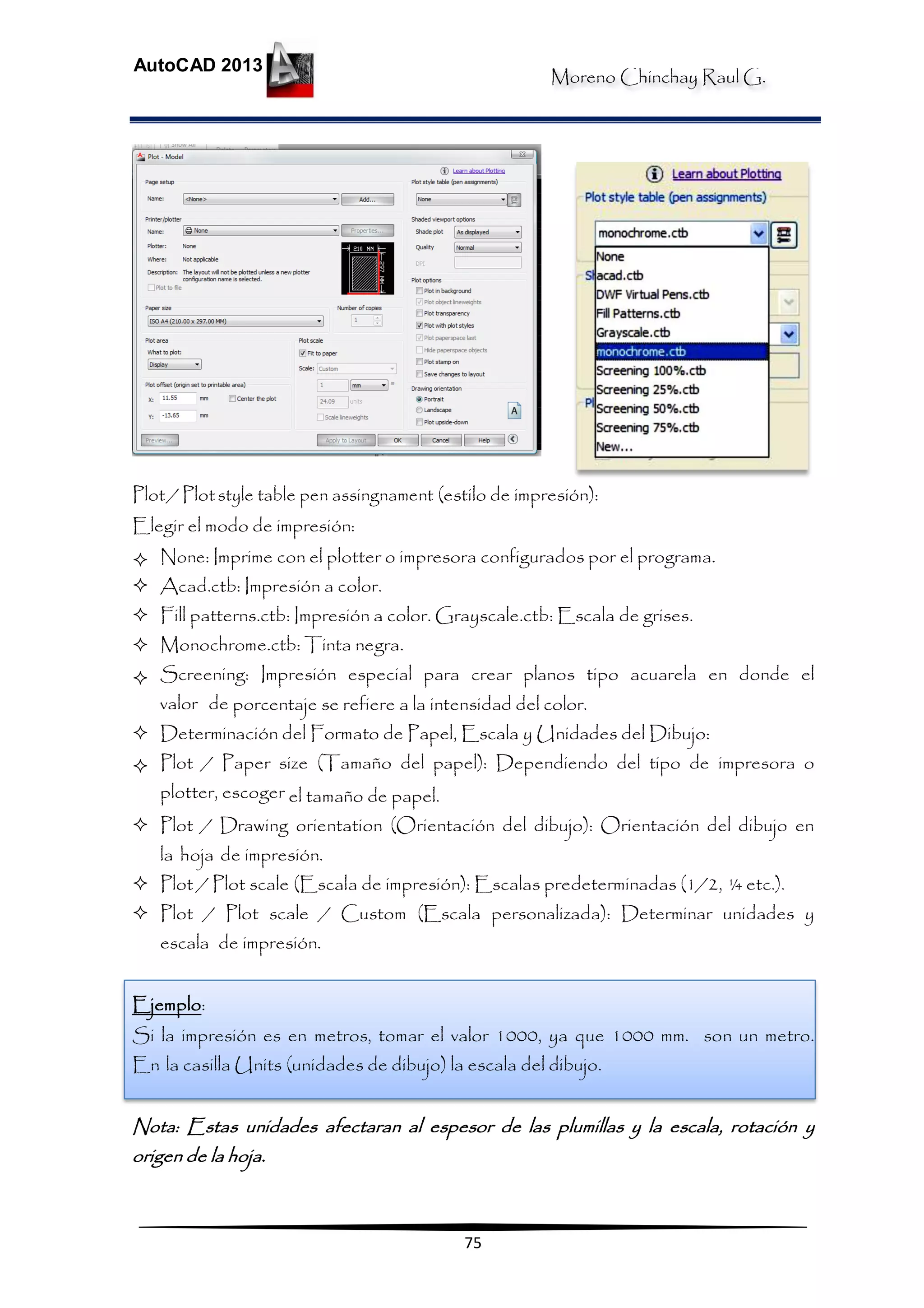 Moreno Chinchay Raul G.
AutoCAD 2013
75
Plot/ Plotstyle table pen assingnament (estilo de impresión):
Elegir el modo de impresión:
 None: Imprime con el plotter o impresora configurados por el programa.
 Acad.ctb: Impresión a color.
 Fill patterns.ctb: Impresión a color. Grayscale.ctb: Escala de grises.
 Monochrome.ctb: Tinta negra.
 Screening: Impresión especial para crear planos tipo acuarela en donde el
valor de porcentaje se refiere a la intensidad del color.
 Determinación del Formato de Papel, Escala y Unidades del Dibujo:
 Plot / Paper size (Tamaño del papel): Dependiendo del tipo de impresora o
plotter, escoger el tamaño de papel.
 Plot / Drawing orientation (Orientación del dibujo): Orientación del dibujo en
la hoja de impresión.
 Plot / Plot scale (Escala de impresión): Escalas predeterminadas (1/2, ¼ etc.).
 Plot / Plot scale / Custom (Escala personalizada): Determinar unidades y
escala de impresión.
Ejemplo:
Si la impresión es en metros, tomar el valor 1000, ya que 1000 mm. son un metro.
En la casilla Units (unidades de dibujo) la escala del dibujo.
Nota: Estas unidades afectaran al espesor de las plumillas y la escala, rotación y
origen de la hoja.
 