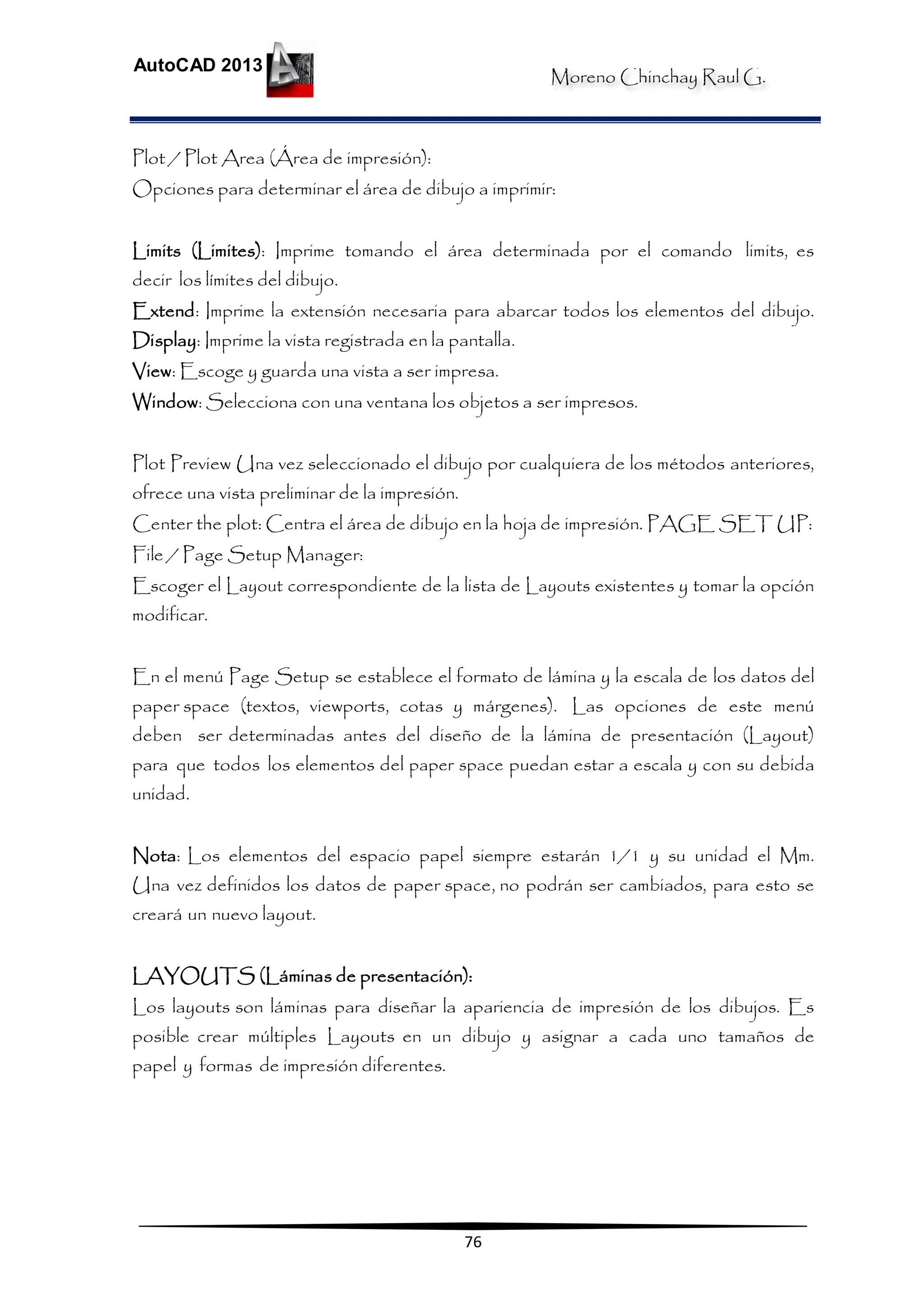 Moreno Chinchay Raul G.
AutoCAD 2013
76
Plot / Plot Area (Área de impresión):
Opciones para determinar el área de dibujo a imprimir:
Limits (Limites): Imprime tomando el área determinada por el comando limits, es
decir los límites del dibujo.
Extend: Imprime la extensión necesaria para abarcar todos los elementos del dibujo.
Display: Imprime la vista registrada en la pantalla.
View: Escoge y guarda una vista a ser impresa.
Window: Selecciona con una ventana los objetos a ser impresos.
Plot Preview Una vez seleccionado el dibujo por cualquiera de los métodos anteriores,
ofrece una vista preliminar de la impresión.
Center the plot: Centra el área de dibujo en la hoja de impresión. PAGE SET UP:
File / Page Setup Manager:
Escoger el Layout correspondiente de la lista de Layouts existentes y tomar la opción
modificar.
En el menú Page Setup se establece el formato de lámina y la escala de los datos del
paper space (textos, viewports, cotas y márgenes). Las opciones de este menú
deben ser determinadas antes del diseño de la lámina de presentación (Layout)
para que todos los elementos del paper space puedan estar a escala y con su debida
unidad.
Nota: Los elementos del espacio papel siempre estarán 1/1 y su unidad el Mm.
Una vez definidos los datos de paper space, no podrán ser cambiados, para esto se
creará un nuevo layout.
LAYOUTS (Láminas de presentación):
Los layouts son láminas para diseñar la apariencia de impresión de los dibujos. Es
posible crear múltiples Layouts en un dibujo y asignar a cada uno tamaños de
papel y formas de impresión diferentes.
 