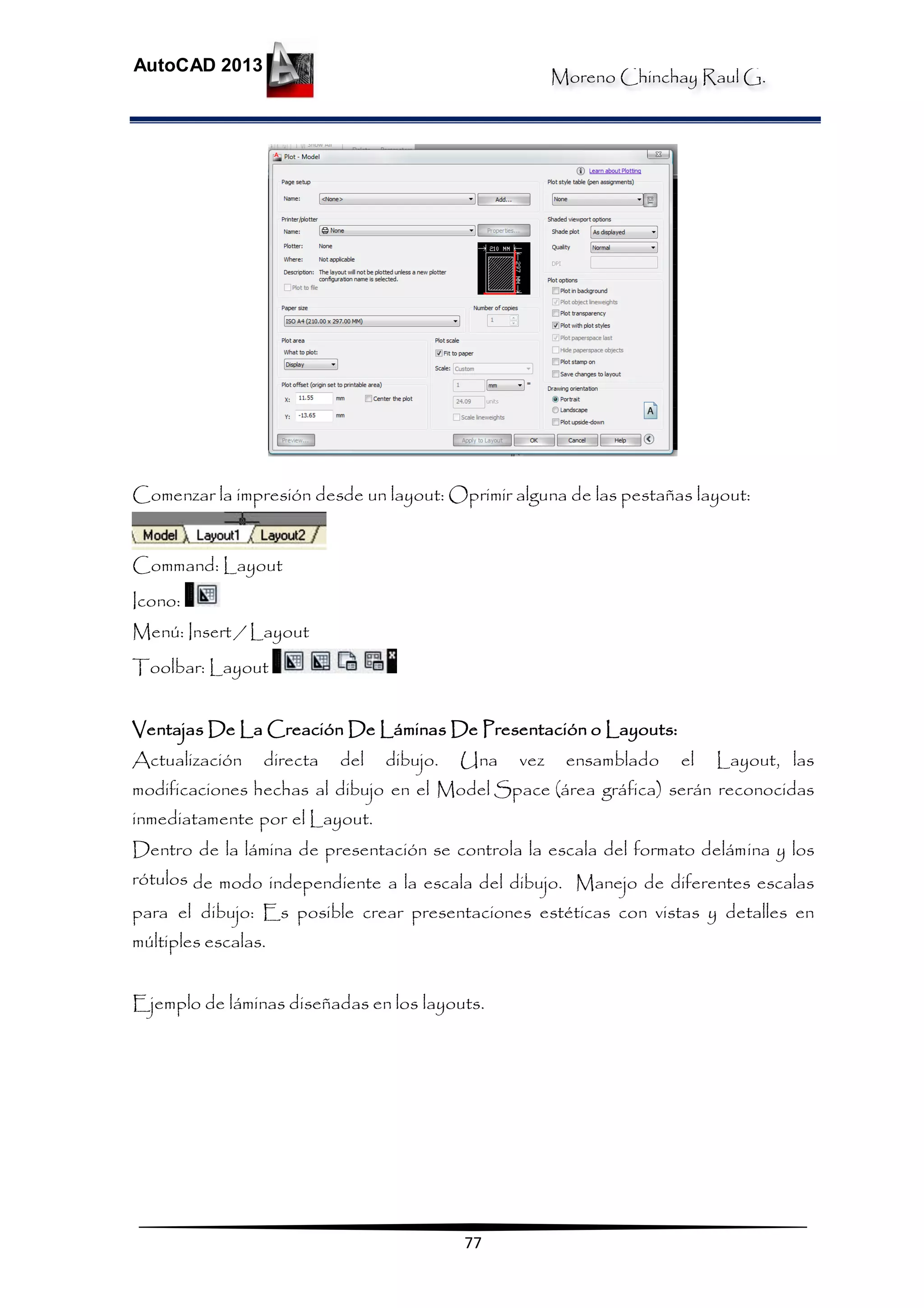 Moreno Chinchay Raul G.
AutoCAD 2013
77
Comenzar la impresión desde un layout: Oprimir alguna de las pestañas layout:
Command: Layout
Icono:
Menú: Insert / Layout
Toolbar: Layout
Ventajas De La Creación De Láminas De Presentación o Layouts:
Actualización directa del dibujo. Una vez ensamblado el Layout, las
modificaciones hechas al dibujo en el Model Space (área gráfica) serán reconocidas
inmediatamente por el Layout.
Dentro de la lámina de presentación se controla la escala del formato delámina y los
rótulos de modo independiente a la escala del dibujo. Manejo de diferentes escalas
para el dibujo: Es posible crear presentaciones estéticas con vistas y detalles en
múltiples escalas.
Ejemplo de láminas diseñadas en los layouts.
 
