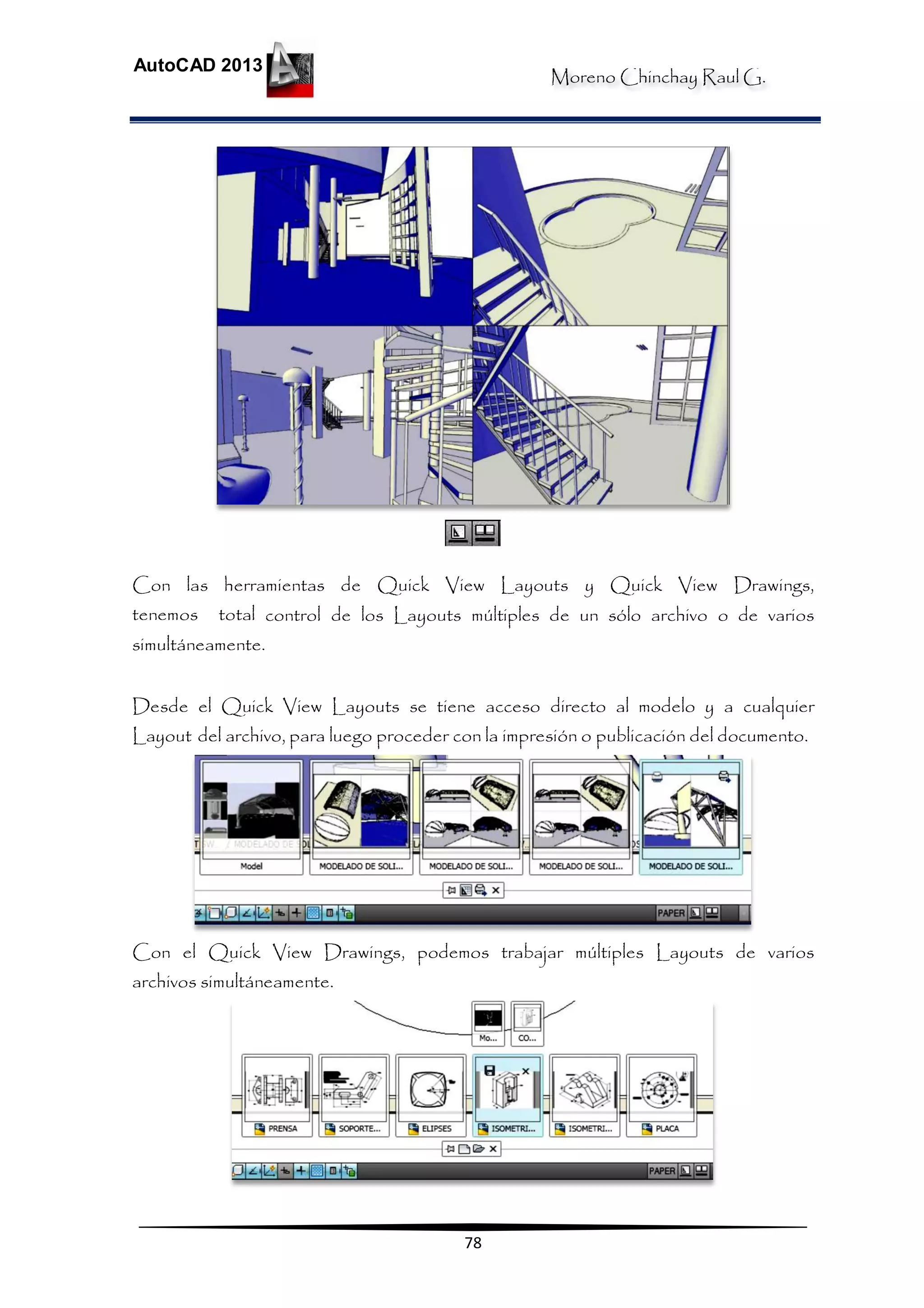 Moreno Chinchay Raul G.
AutoCAD 2013
78
Con las herramientas de Quick View Layouts y Quick View Drawings,
tenemos total control de los Layouts múltiples de un sólo archivo o de varios
simultáneamente.
Desde el Quick View Layouts se tiene acceso directo al modelo y a cualquier
Layout del archivo, para luego proceder con la impresión o publicación del documento.
Con el Quick View Drawings, podemos trabajar múltiples Layouts de varios
archivos simultáneamente.
 