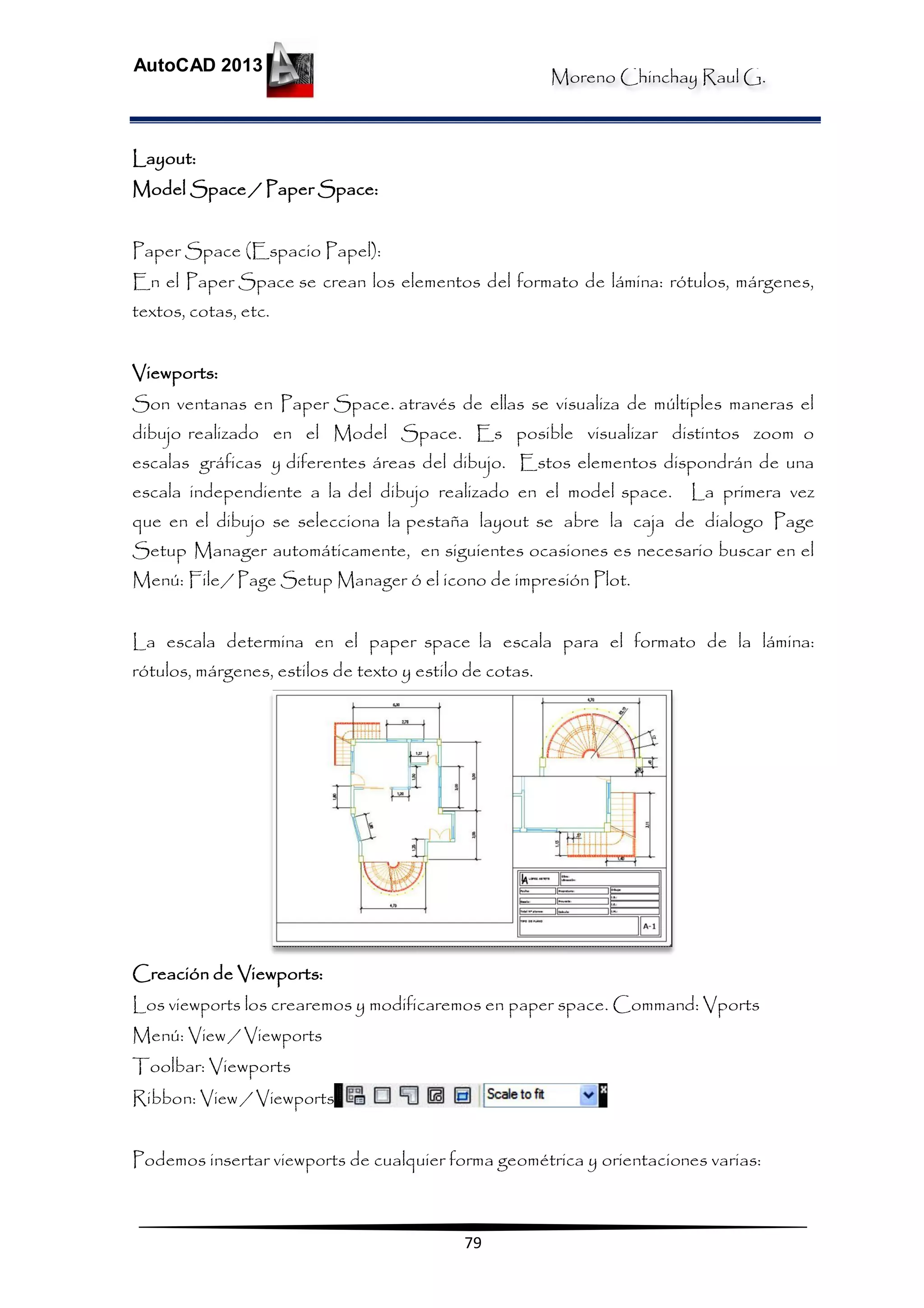 Moreno Chinchay Raul G.
AutoCAD 2013
79
Layout:
Model Space / Paper Space:
Paper Space (Espacio Papel):
En el Paper Space se crean los elementos del formato de lámina: rótulos, márgenes,
textos, cotas, etc.
Viewports:
Son ventanas en Paper Space. através de ellas se visualiza de múltiples maneras el
dibujo realizado en el Model Space. Es posible visualizar distintos zoom o
escalas gráficas y diferentes áreas del dibujo. Estos elementos dispondrán de una
escala independiente a la del dibujo realizado en el model space. La primera vez
que en el dibujo se selecciona la pestaña layout se abre la caja de dialogo Page
Setup Manager automáticamente, en siguientes ocasiones es necesario buscar en el
Menú: File/ Page Setup Manager ó el icono de impresión Plot.
La escala determina en el paper space la escala para el formato de la lámina:
rótulos, márgenes, estilos de texto y estilo de cotas.
Creación de Viewports:
Los viewports los crearemos y modificaremos en paper space. Command: Vports
Menú: View / Viewports
Toolbar: Viewports
Ribbon: View / Viewports
Podemos insertar viewports de cualquier forma geométrica y orientaciones varias:
 