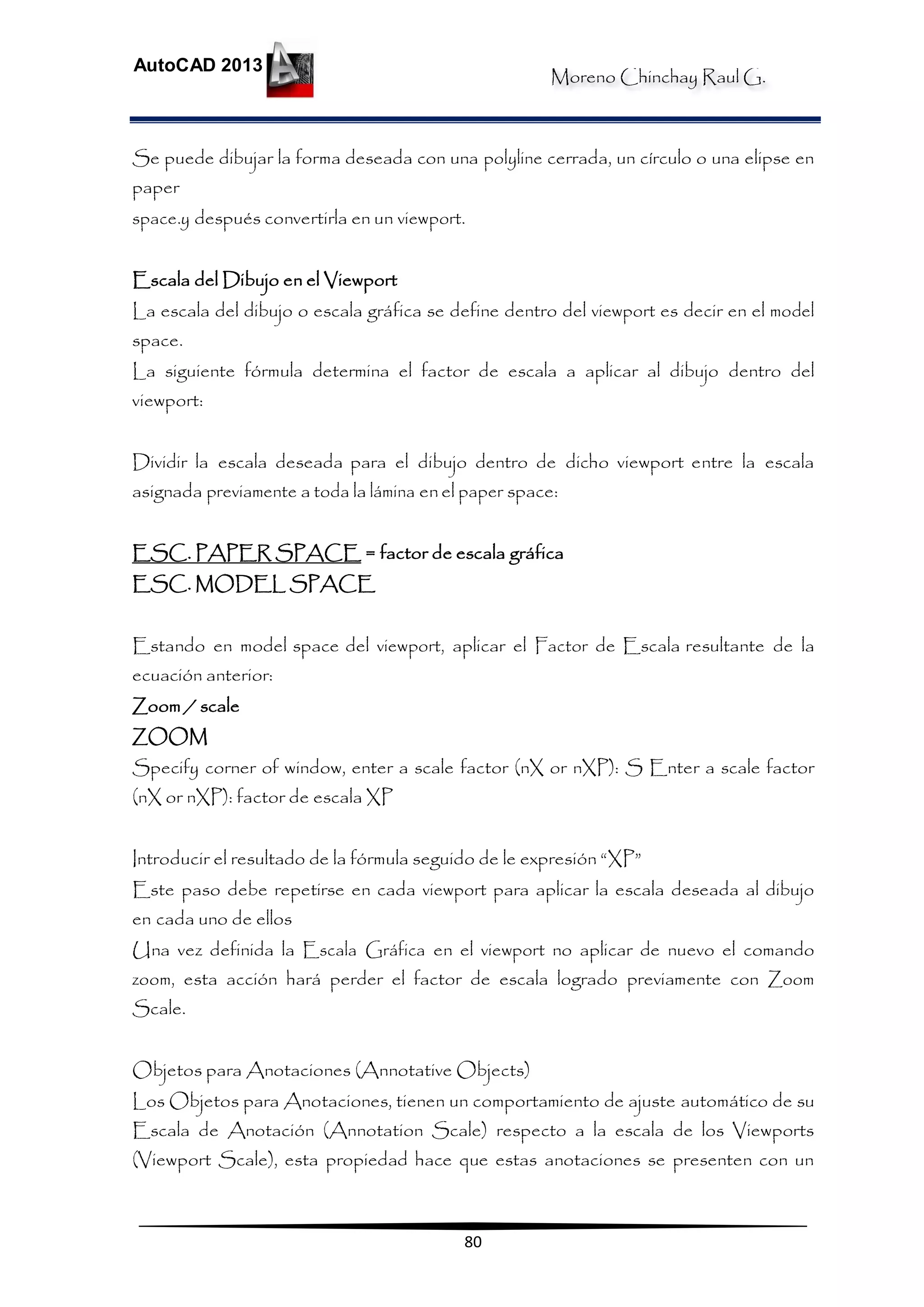 Moreno Chinchay Raul G.
AutoCAD 2013
80
Se puede dibujar la forma deseada con una polyline cerrada, un círculo o una elipse en
paper
space.y después convertirla en un viewport.
Escala del Dibujo en el Viewport
La escala del dibujo o escala gráfica se define dentro del viewport es decir en el model
space.
La siguiente fórmula determina el factor de escala a aplicar al dibujo dentro del
viewport:
Dividir la escala deseada para el dibujo dentro de dicho viewport entre la escala
asignada previamente a toda la lámina enel paper space:
ESC. PAPER SPACE = factor de escala gráfica
ESC. MODEL SPACE
Estando en model space del viewport, aplicar el Factor de Escala resultante de la
ecuación anterior:
Zoom / scale
ZOOM
Specify corner of window, enter a scale factor (nX or nXP): S Enter a scale factor
(nX or nXP): factor de escala XP
Introducir el resultado de la fórmula seguido de le expresión “XP”
Este paso debe repetirse en cada viewport para aplicar la escala deseada al dibujo
en cada uno de ellos
Una vez definida la Escala Gráfica en el viewport no aplicar de nuevo el comando
zoom, esta acción hará perder el factor de escala logrado previamente con Zoom
Scale.
Objetos para Anotaciones (Annotative Objects)
Los Objetos para Anotaciones, tienen un comportamiento de ajuste automático de su
Escala de Anotación (Annotation Scale) respecto a la escala de los Viewports
(Viewport Scale), esta propiedad hace que estas anotaciones se presenten con un
 