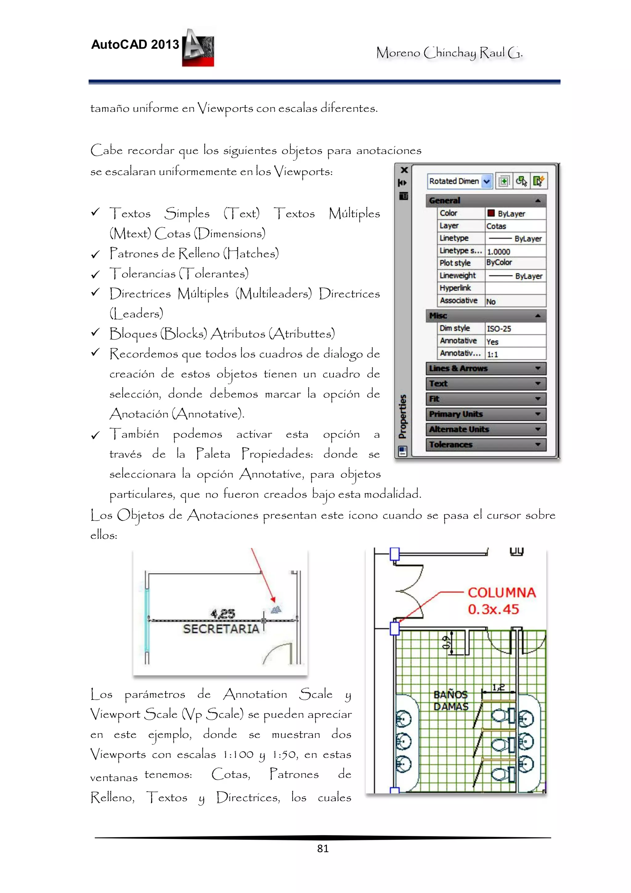 Moreno Chinchay Raul G.
AutoCAD 2013
81
tamaño uniforme en Viewports con escalas diferentes.
Cabe recordar que los siguientes objetos para anotaciones
se escalaran uniformemente en los Viewports:
 Textos Simples (Text) Textos Múltiples
(Mtext) Cotas (Dimensions)
 Patrones de Relleno (Hatches)
 Tolerancias (Tolerantes)
 Directrices Múltiples (Multileaders) Directrices
(Leaders)
 Bloques (Blocks) Atributos (Atributtes)
 Recordemos que todos los cuadros de dialogo de
creación de estos objetos tienen un cuadro de
selección, donde debemos marcar la opción de
Anotación (Annotative).
 También podemos activar esta opción a
través de la Paleta Propiedades: donde se
seleccionara la opción Annotative, para objetos
particulares, que no fueron creados bajo esta modalidad.
Los Objetos de Anotaciones presentan este icono cuando se pasa el cursor sobre
ellos:
Los parámetros de Annotation Scale y
Viewport Scale (Vp Scale) se pueden apreciar
en este ejemplo, donde se muestran dos
Viewports con escalas 1:100 y 1:50, en estas
ventanas tenemos: Cotas, Patrones de
Relleno, Textos y Directrices, los cuales
 