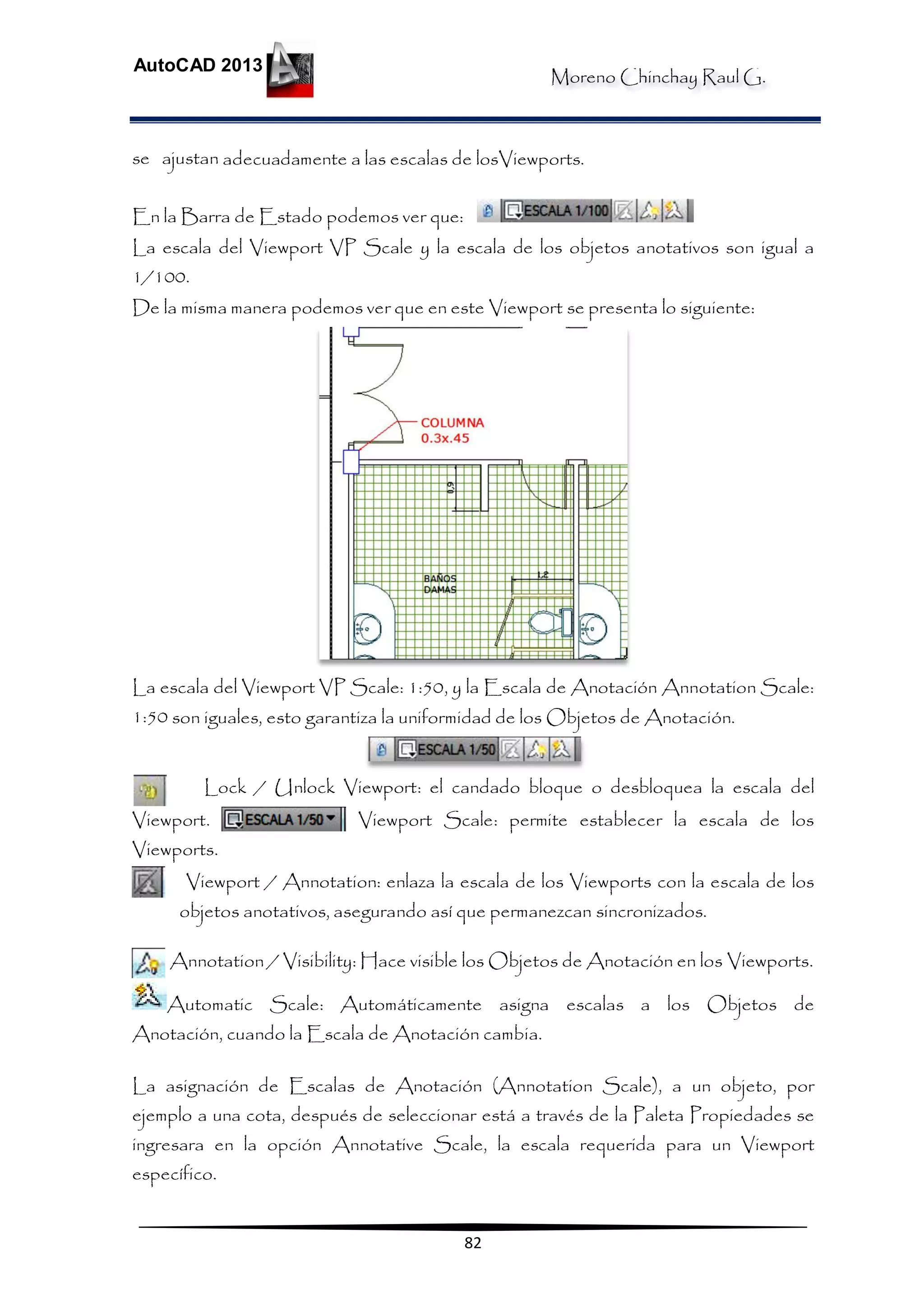 Moreno Chinchay Raul G.
AutoCAD 2013
82
se ajustan adecuadamente a las escalas de losViewports.
En la Barra de Estado podemos ver que:
La escala del Viewport VP Scale y la escala de los objetos anotativos son igual a
1/100.
De la misma manera podemos ver que en este Viewport se presenta lo siguiente:
La escala del Viewport VP Scale: 1:50, y la Escala de Anotación Annotation Scale:
1:50 son iguales, esto garantiza la uniformidad de los Objetos de Anotación.
Lock / Unlock Viewport: el candado bloque o desbloquea la escala del
Viewport. Viewport Scale: permite establecer la escala de los
Viewports.
Viewport / Annotation: enlaza la escala de los Viewports con la escala de los
objetos anotativos, asegurando así que permanezcan sincronizados.
Annotation / Visibility: Hace visible los Objetos de Anotación en los Viewports.
Automatic Scale: Automáticamente asigna escalas a los Objetos de
Anotación, cuando la Escala de Anotación cambia.
La asignación de Escalas de Anotación (Annotation Scale), a un objeto, por
ejemplo a una cota, después de seleccionar está a través de la Paleta Propiedades se
ingresara en la opción Annotative Scale, la escala requerida para un Viewport
específico.
 