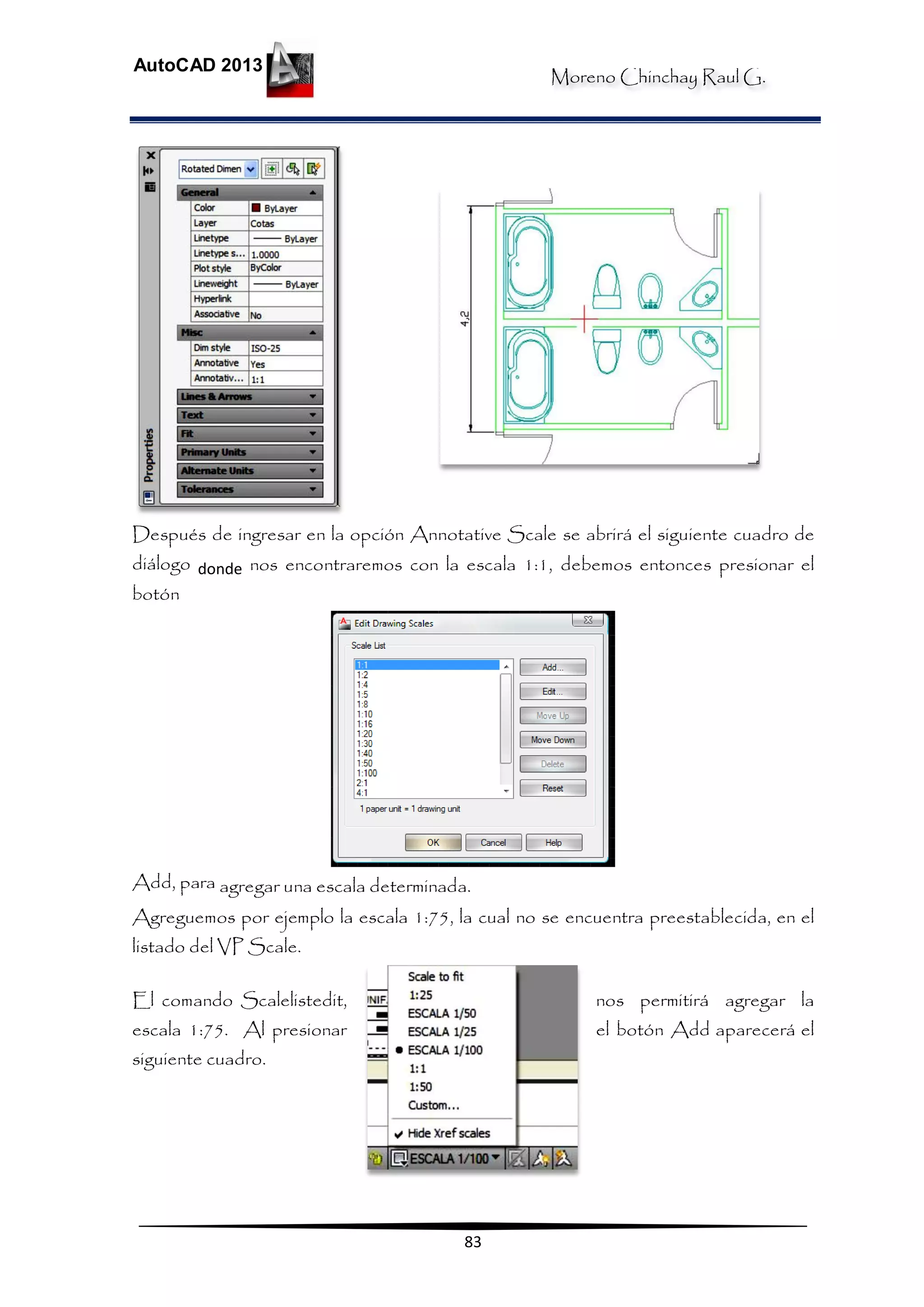 Moreno Chinchay Raul G.
AutoCAD 2013
83
Después de ingresar en la opción Annotative Scale se abrirá el siguiente cuadro de
diálogo donde nos encontraremos con la escala 1:1, debemos entonces presionar el
botón
Add, para agregar una escala determinada.
Agreguemos por ejemplo la escala 1:75, la cual no se encuentra preestablecida, en el
listado del VP Scale.
El comando Scalelistedit, nos permitirá agregar la
escala 1:75. Al presionar el botón Add aparecerá el
siguiente cuadro.
 