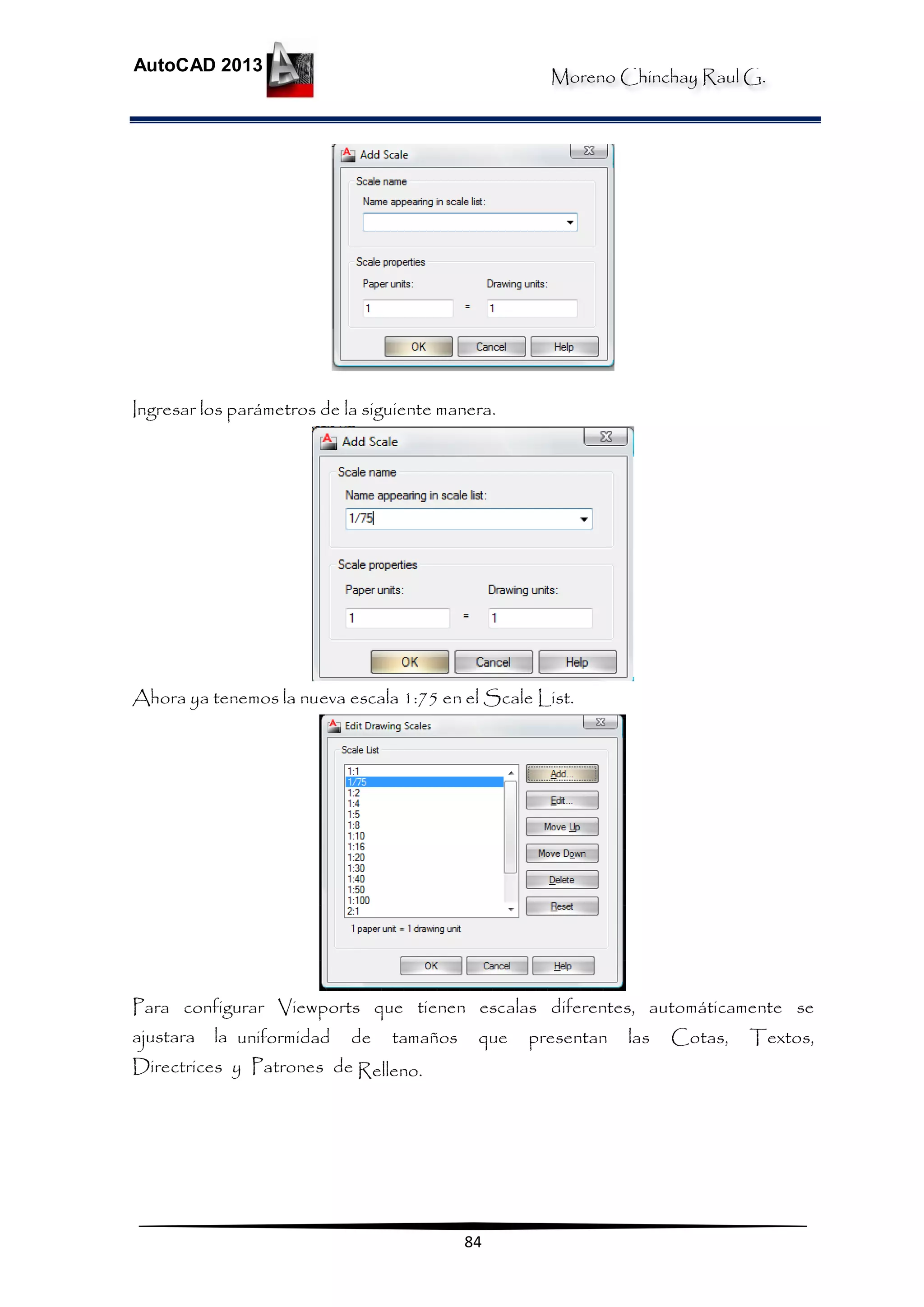 Moreno Chinchay Raul G.
AutoCAD 2013
84
Ingresar los parámetros de la siguiente manera.
Ahora ya tenemos la nueva escala 1:75 en el Scale List.
Para configurar Viewports que tienen escalas diferentes, automáticamente se
ajustara la uniformidad de tamaños que presentan las Cotas, Textos,
Directrices y Patrones de Relleno.
 
