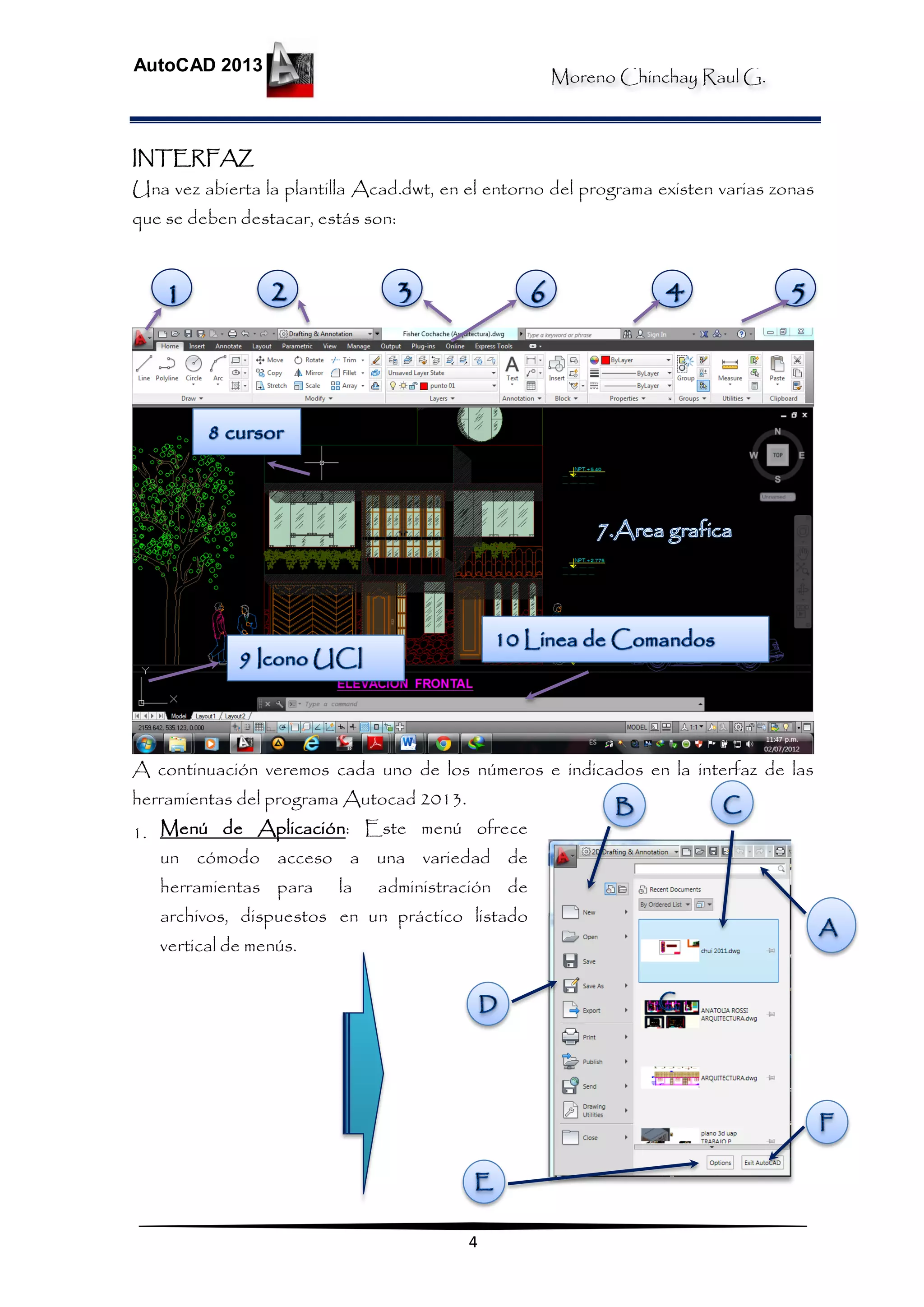 Moreno Chinchay Raul G.
AutoCAD 2013
4
INTERFAZ
Una vez abierta la plantilla Acad.dwt, en el entorno del programa existen varias zonas
que se deben destacar, estás son:
A continuación veremos cada uno de los números e indicados en la interfaz de las
herramientas del programa Autocad 2013.
1. Menú de Aplicación: Este menú ofrece
un cómodo acceso a una variedad de
herramientas para la administración de
archivos, dispuestos en un práctico listado
vertical de menús.
 