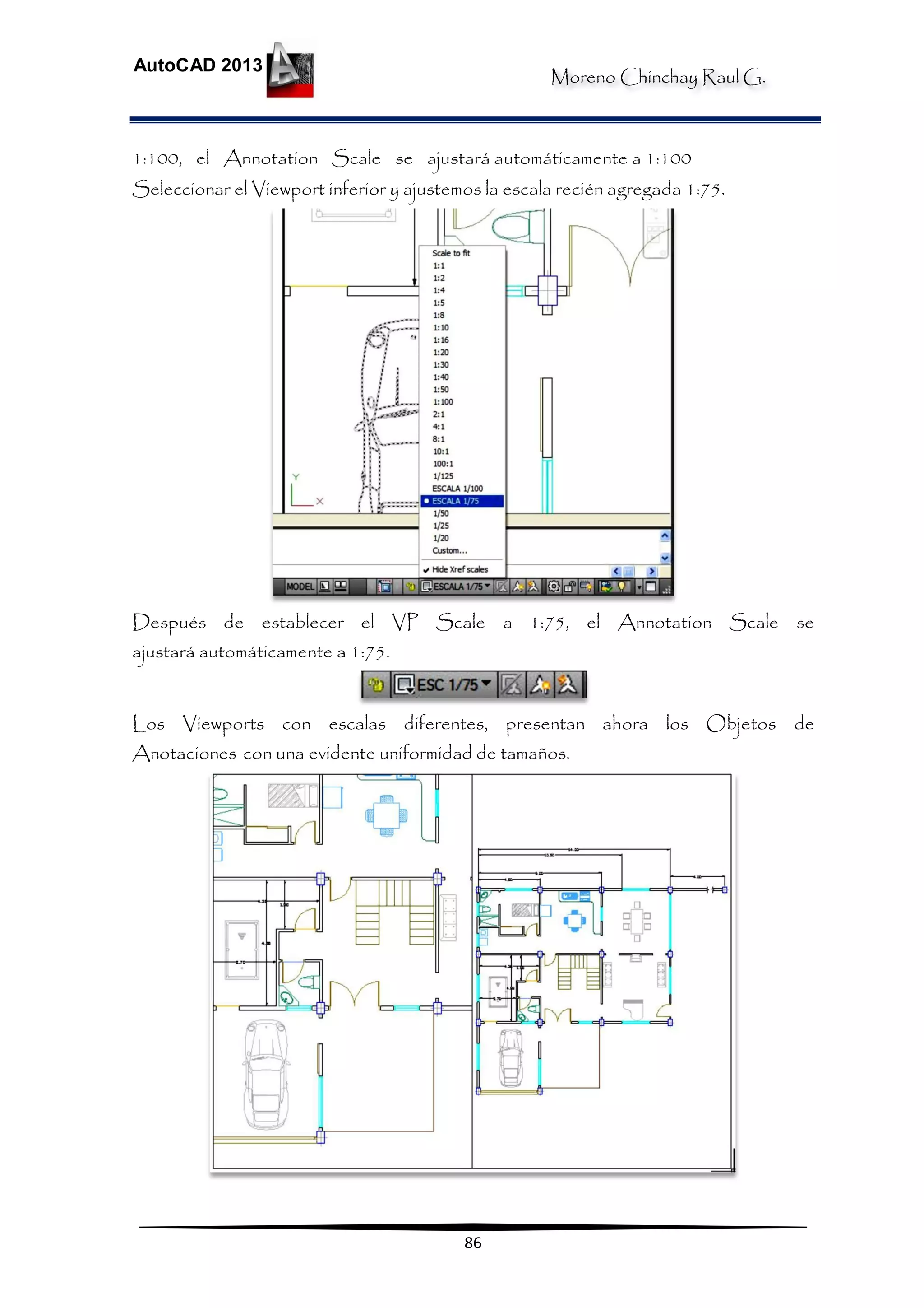 Moreno Chinchay Raul G.
AutoCAD 2013
86
1:100, el Annotation Scale se ajustará automáticamente a 1:100
Seleccionar el Viewport inferior y ajustemos la escala recién agregada 1:75.
Después de establecer el VP Scale a 1:75, el Annotation Scale se
ajustará automáticamente a 1:75.
Los Viewports con escalas diferentes, presentan ahora los Objetos de
Anotaciones con una evidente uniformidad de tamaños.
 