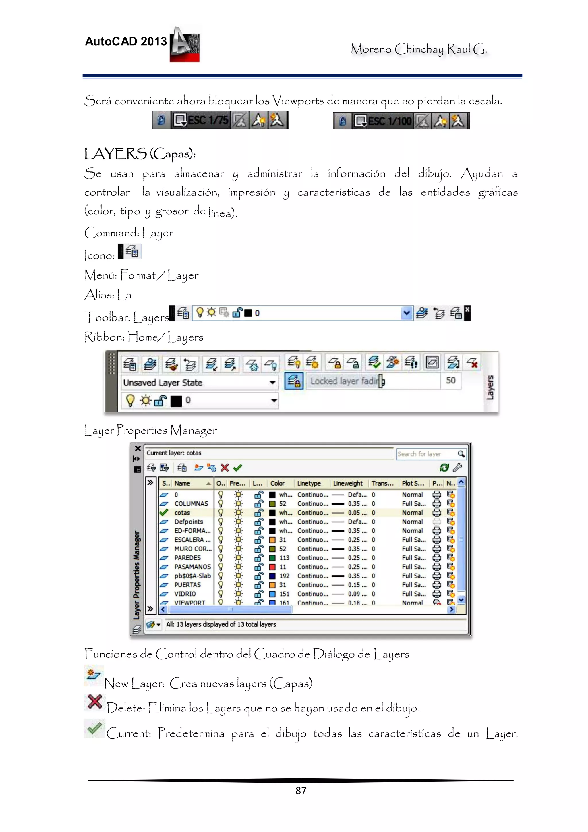 Moreno Chinchay Raul G.
AutoCAD 2013
87
Será conveniente ahora bloquear los Viewports de manera que no pierdan la escala.
LAYERS (Capas):
Se usan para almacenar y administrar la información del dibujo. Ayudan a
controlar la visualización, impresión y características de las entidades gráficas
(color, tipo y grosor de línea).
Command: Layer
Icono:
Menú: Format / Layer
Alias: La
Toolbar: Layers
Ribbon: Home/ Layers
Layer Properties Manager
Funciones de Control dentro del Cuadro de Diálogo de Layers
New Layer: Crea nuevas layers (Capas)
Delete: Elimina los Layers que no se hayan usado en el dibujo.
Current: Predetermina para el dibujo todas las características de un Layer.
 