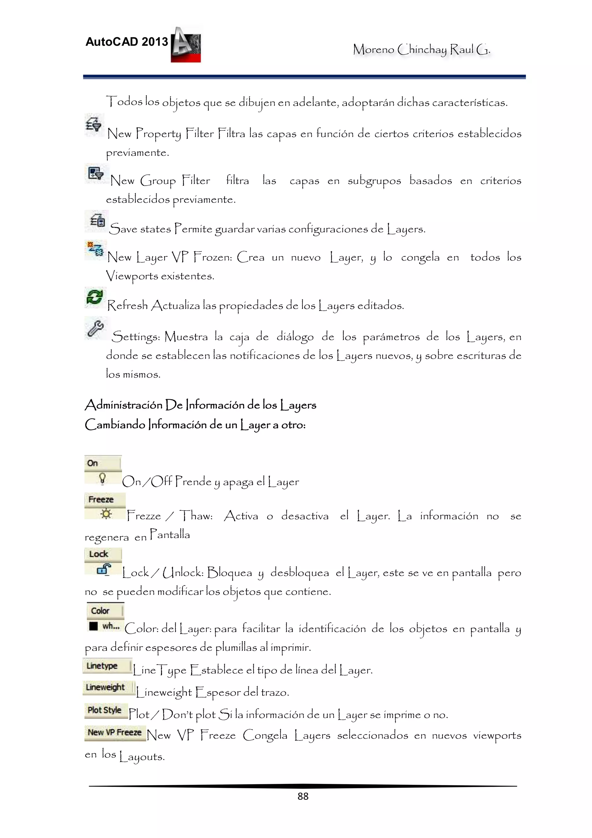Moreno Chinchay Raul G.
AutoCAD 2013
88
Todos los objetos que se dibujen en adelante, adoptarán dichas características.
New Property Filter Filtra las capas en función de ciertos criterios establecidos
previamente.
New Group Filter filtra las capas en subgrupos basados en criterios
establecidos previamente.
Save states Permite guardar varias configuraciones de Layers.
New Layer VP Frozen: Crea un nuevo Layer, y lo congela en todos los
Viewports existentes.
Refresh Actualiza las propiedades de los Layers editados.
Settings: Muestra la caja de diálogo de los parámetros de los Layers, en
donde se establecen las notificaciones de los Layers nuevos, y sobre escrituras de
los mismos.
Administración De Información de los Layers
Cambiando Información de un Layer a otro:
On /Off Prende y apaga el Layer
Frezze / Thaw: Activa o desactiva el Layer. La información no se
regenera en Pantalla
Lock / Unlock: Bloquea y desbloquea el Layer, este se ve en pantalla pero
no se pueden modificar los objetos que contiene.
Color: del Layer: para facilitar la identificación de los objetos en pantalla y
para definir espesores de plumillas al imprimir.
LineType Establece el tipo de línea del Layer.
Lineweight Espesor del trazo.
Plot / Don’t plot Si la información de un Layer se imprime o no.
New VP Freeze Congela Layers seleccionados en nuevos viewports
en los Layouts.
 