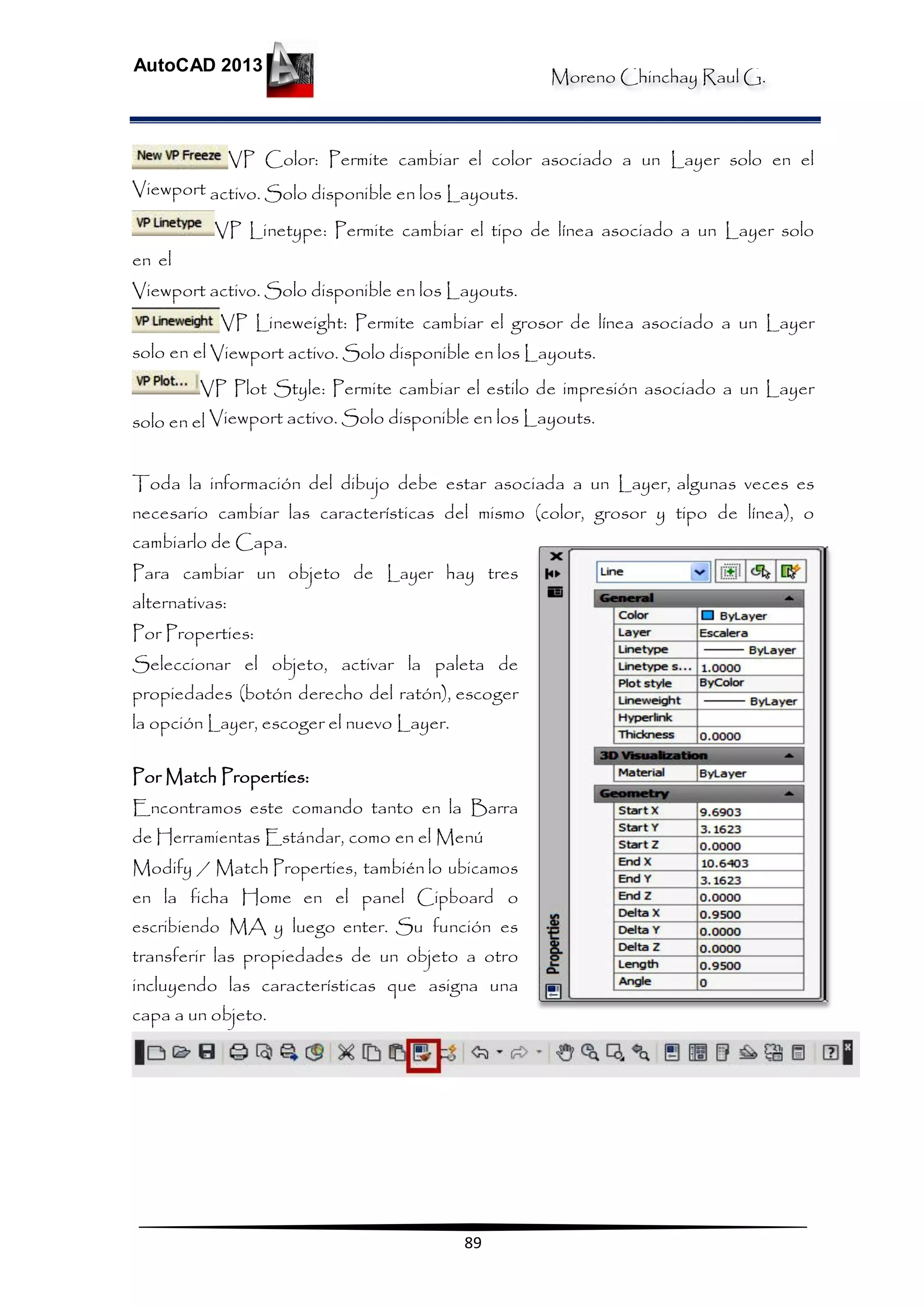 Moreno Chinchay Raul G.
AutoCAD 2013
89
VP Color: Permite cambiar el color asociado a un Layer solo en el
Viewport activo. Solo disponible en los Layouts.
VP Linetype: Permite cambiar el tipo de línea asociado a un Layer solo
en el
Viewport activo. Solo disponible en los Layouts.
VP Lineweight: Permite cambiar el grosor de línea asociado a un Layer
solo en el Viewport activo. Solo disponible en los Layouts.
VP Plot Style: Permite cambiar el estilo de impresión asociado a un Layer
solo en el Viewport activo. Solo disponible en los Layouts.
Toda la información del dibujo debe estar asociada a un Layer, algunas veces es
necesario cambiar las características del mismo (color, grosor y tipo de línea), o
cambiarlo de Capa.
Para cambiar un objeto de Layer hay tres
alternativas:
Por Properties:
Seleccionar el objeto, activar la paleta de
propiedades (botón derecho del ratón), escoger
la opción Layer, escoger el nuevo Layer.
Por Match Properties:
Encontramos este comando tanto en la Barra
de Herramientas Estándar, como en el Menú
Modify / Match Properties, también lo ubicamos
en la ficha Home en el panel Cipboard o
escribiendo MA y luego enter. Su función es
transferir las propiedades de un objeto a otro
incluyendo las características que asigna una
capa a un objeto.
 
