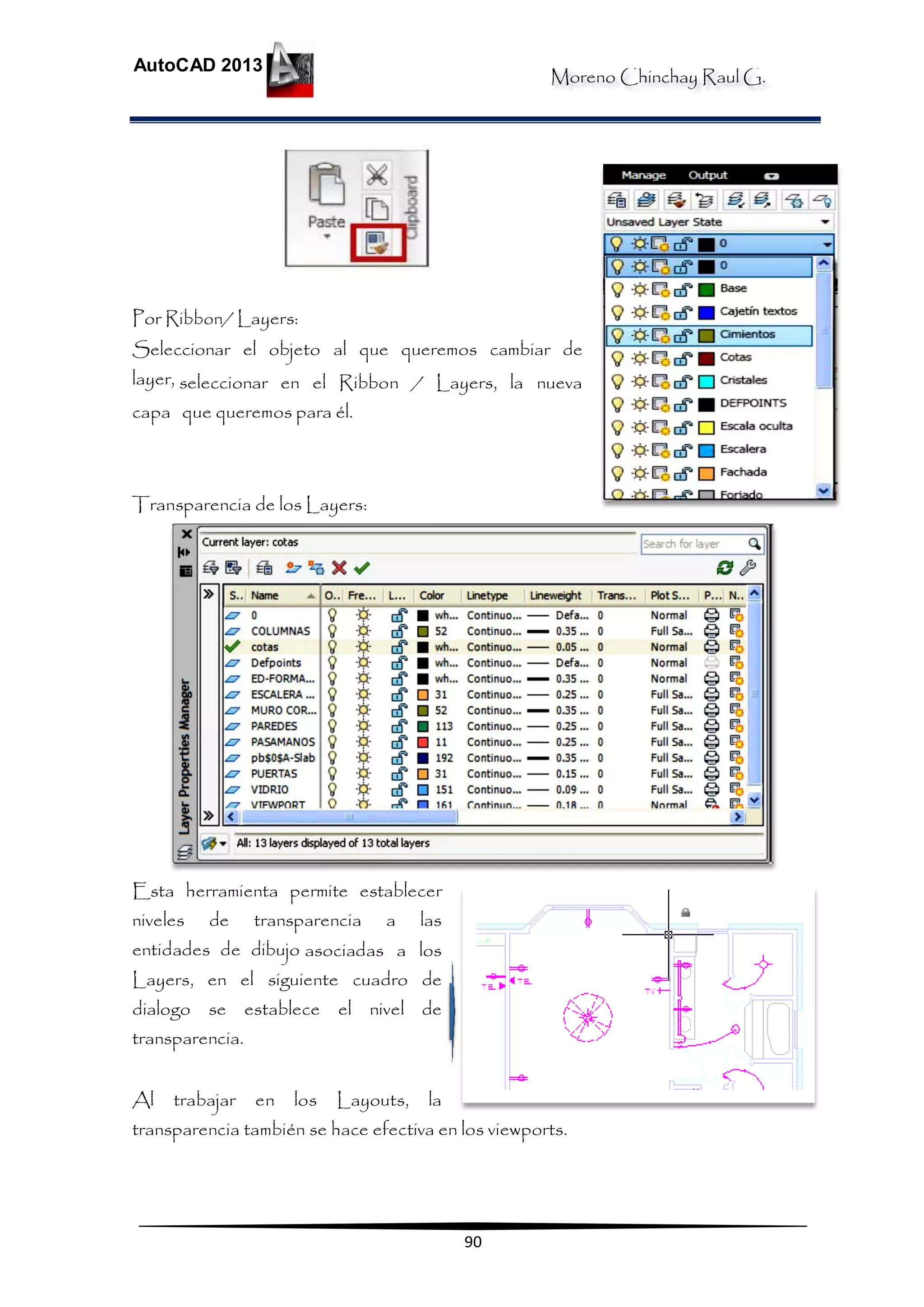 Moreno Chinchay Raul G.
AutoCAD 2013
90
Por Ribbon/ Layers:
Seleccionar el objeto al que queremos cambiar de
layer, seleccionar en el Ribbon / Layers, la nueva
capa que queremos para él.
Transparencia de los Layers:
Esta herramienta permite establecer
niveles de transparencia a las
entidades de dibujo asociadas a los
Layers, en el siguiente cuadro de
dialogo se establece el nivel de
transparencia.
Al trabajar en los Layouts, la
transparencia también se hace efectiva en los viewports.
 