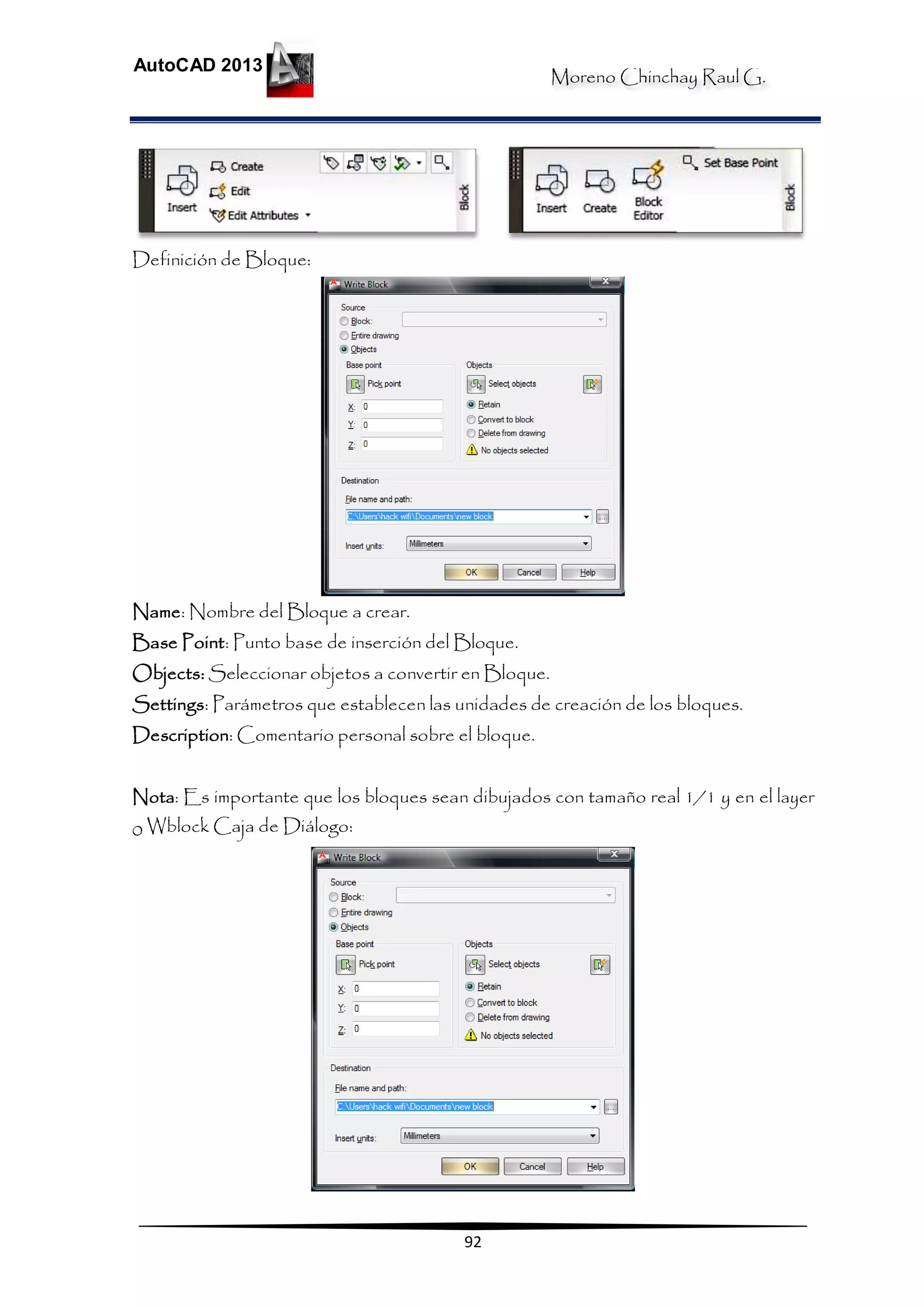 Moreno Chinchay Raul G.
AutoCAD 2013
92
Definición de Bloque:
Name: Nombre del Bloque a crear.
Base Point: Punto base de inserción del Bloque.
Objects: Seleccionar objetos a convertir en Bloque.
Settings: Parámetros que establecen las unidades de creación de los bloques.
Description: Comentario personal sobre el bloque.
Nota: Es importante que los bloques sean dibujados con tamaño real 1/1 y en el layer
0 Wblock Caja de Diálogo:
 