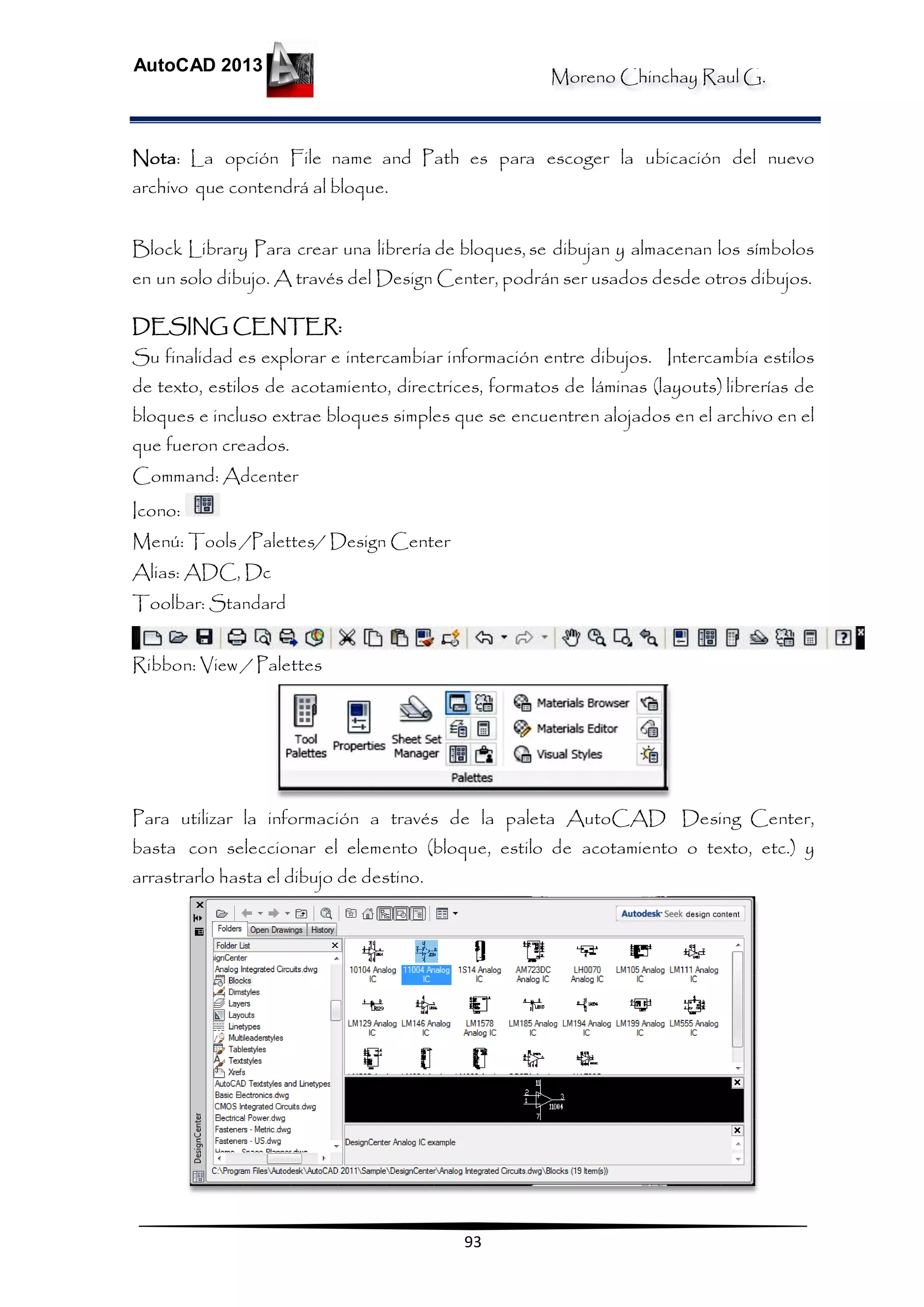 Moreno Chinchay Raul G.
AutoCAD 2013
93
Nota: La opción File name and Path es para escoger la ubicación del nuevo
archivo que contendrá al bloque.
Block Library Para crear una librería de bloques, se dibujan y almacenan los símbolos
en un solo dibujo. A través del Design Center, podrán ser usados desde otros dibujos.
DESING CENTER:
Su finalidad es explorar e intercambiar información entre dibujos. Intercambia estilos
de texto, estilos de acotamiento, directrices, formatos de láminas (layouts) librerías de
bloques e incluso extrae bloques simples que se encuentren alojados en el archivo en el
que fueron creados.
Command: Adcenter
Icono:
Menú: Tools /Palettes/ Design Center
Alias: ADC, Dc
Toolbar: Standard
Ribbon: View / Palettes
Para utilizar la información a través de la paleta AutoCAD Desing Center,
basta con seleccionar el elemento (bloque, estilo de acotamiento o texto, etc.) y
arrastrarlo hasta el dibujo de destino.
 