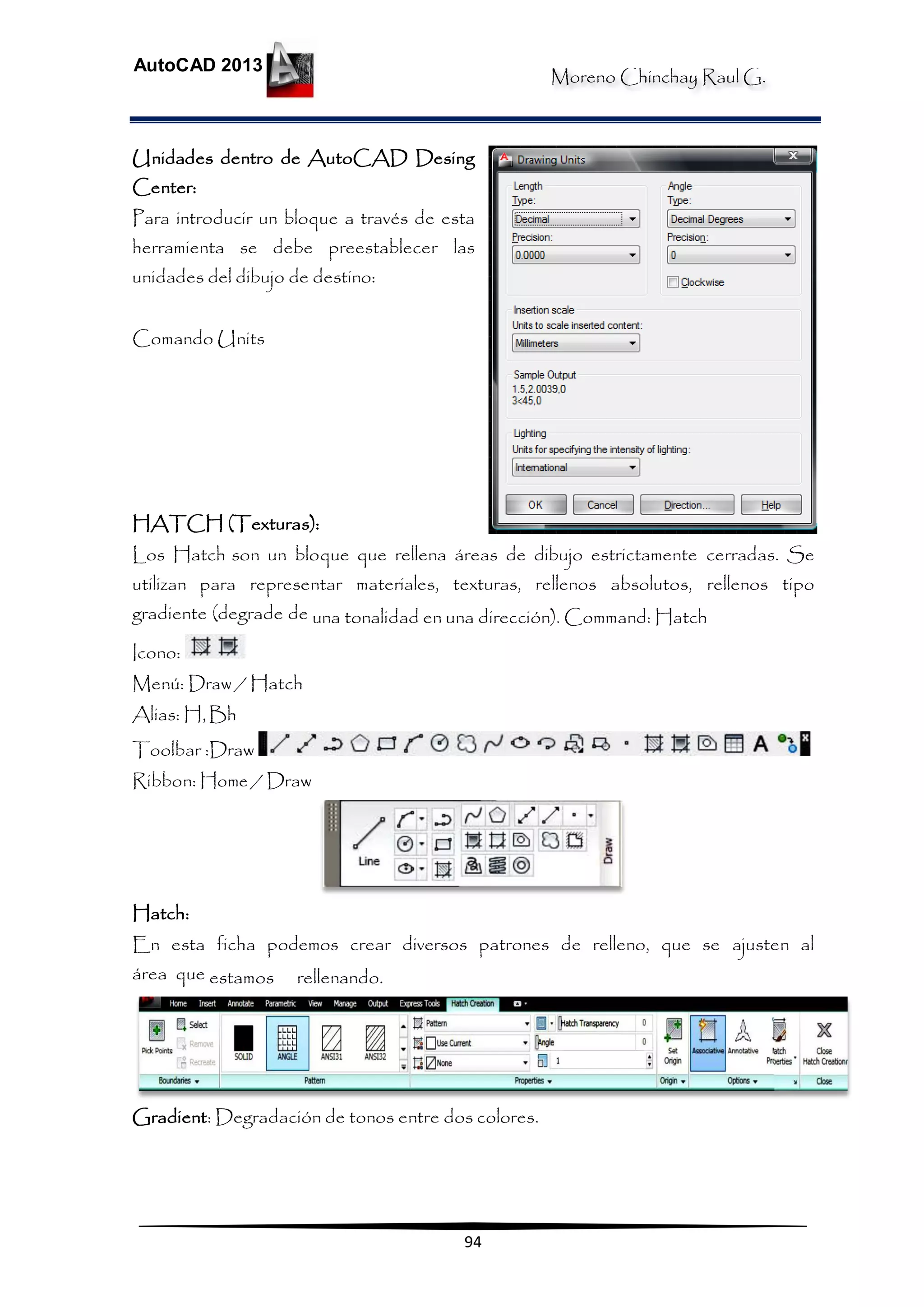 Moreno Chinchay Raul G.
AutoCAD 2013
94
Unidades dentro de AutoCAD Desing
Center:
Para introducir un bloque a través de esta
herramienta se debe preestablecer las
unidades del dibujo de destino:
Comando Units
HATCH (Texturas):
Los Hatch son un bloque que rellena áreas de dibujo estrictamente cerradas. Se
utilizan para representar materiales, texturas, rellenos absolutos, rellenos tipo
gradiente (degrade de una tonalidad en una dirección). Command: Hatch
Icono:
Menú: Draw / Hatch
Alias: H,Bh
Toolbar :Draw
Ribbon: Home / Draw
Hatch:
En esta ficha podemos crear diversos patrones de relleno, que se ajusten al
área que estamos rellenando.
Gradient: Degradación de tonos entre dos colores.
 