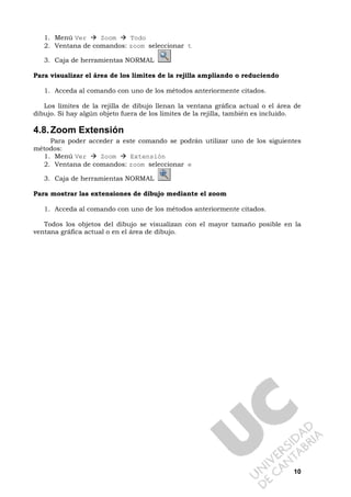 10
1. Menú Ver Zoom Todo
2. Ventana de comandos: zoom seleccionar t
3. Caja de herramientas NORMAL
Para visualizar el área de los límites de la rejilla ampliando o reduciendo
1. Acceda al comando con uno de los métodos anteriormente citados.
Los límites de la rejilla de dibujo llenan la ventana gráfica actual o el área de
dibujo. Si hay algún objeto fuera de los límites de la rejilla, también es incluido.
4.8.Zoom Extensión
Para poder acceder a este comando se podrán utilizar uno de los siguientes
métodos:
1. Menú Ver Zoom Extensión
2. Ventana de comandos: zoom seleccionar e
3. Caja de herramientas NORMAL
Para mostrar las extensiones de dibujo mediante el zoom
1. Acceda al comando con uno de los métodos anteriormente citados.
Todos los objetos del dibujo se visualizan con el mayor tamaño posible en la
ventana gráfica actual o en el área de dibujo.
 