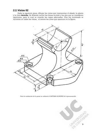3
2.2.Vistas 02
Dada la siguiente pieza, dibujar las vistas que representan el alzado, la planta
y la vista derecha. Se deberán incluir las líneas ocultas y los ejes que se consideren
oportunos, para lo cual se crearán las capas adecuadas. Una vez terminado se
incluirán en todas las vistas, al menos las cotas que aparecen en la figura.
Para la realización de la pieza se utilizará el SISTEMA EUROPEO de representación.
 