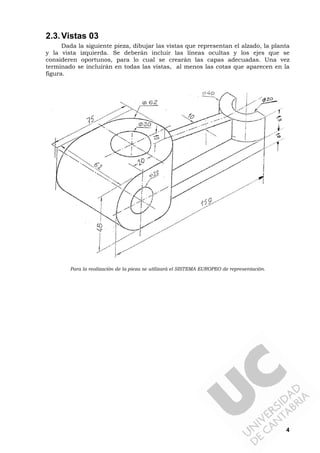4
2.3.Vistas 03
Dada la siguiente pieza, dibujar las vistas que representan el alzado, la planta
y la vista izquierda. Se deberán incluir las líneas ocultas y los ejes que se
consideren oportunos, para lo cual se crearán las capas adecuadas. Una vez
terminado se incluirán en todas las vistas, al menos las cotas que aparecen en la
figura.
Para la realización de la pieza se utilizará el SISTEMA EUROPEO de representación.
 