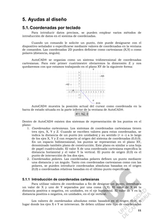 11
5. Ayudas al diseño
5.1.Coordenadas por teclado
Para introducir datos precisos, se pueden emplear varios métodos de
introducción de datos en el sistema de coordenadas.
Cuando un comando le solicite un punto, éste puede designarse con el
dispositivo señalador o especificarse mediante valores de coordenadas en la ventana
de comandos. Las coordenadas 2D pueden definirse como cartesianas (X,Y) o como
polares (distancia, ángulo).
AutoCAD® se organiza como un sistema tridimensional de coordenadas
cartesianas. Para este primer cuatrimestre obviaremos la dimensión Z y nos
quedaremos con que estamos trabajando en el plano XY de la siguiente forma:
Y
8,5
–4,2
-X
-Y
(0,0)
AutoCAD® muestra la posición actual del cursor como coordenada en la
barra de estado situada en la parte inferior de la ventana de AutoCAD®.
Dentro de AutoCAD® existen dos sistemas de representación de los puntos en el
plano:
1. Coordenadas cartesianas. Los sistemas de coordenadas cartesianas tienen
tres ejes, X, Y y Z. Cuando se escriben valores para estas coordenadas, se
indica la distancia de un punto (en unidades) y su sentido (+ o –) a lo largo
de los ejes X, Y y Z con respecto al origen del sistema de coordenadas (0,0,0).
En un espacio bidimensional, los puntos se representan en el plano XY,
denominado también plano de construcción. Este plano es similar a una hoja
de papel cuadriculado. El valor X de una coordenada cartesiana especifica la
distancia horizontal y el valor Y la vertical. El punto de origen (0,0) es el
punto de intersección de los dos ejes.
2. Coordenadas polares. Las coordenadas polares definen un punto mediante
una distancia y un ángulo. Tanto con coordenadas cartesianas como con las
polares, se pueden introducir coordenadas absolutas basadas en el origen
(0,0) o coordenadas relativas basadas en el último punto especificado.
5.1.1 Introducción de coordenadas cartesianas
Para utilizar valores de coordenadas a fin de designar un punto, introduzca
un valor de X y uno de Y separados por una coma (X,Y). El valor de X es la
distancia positiva o negativa, en unidades, en el eje horizontal. El valor de Y es la
distancia positiva o negativa, en unidades, en el eje vertical.
Los valores de coordenadas absolutas están basados en el origen (0,0), el
lugar donde los ejes X e Y se intersecan. Se deben utilizar este tipo de coordenadas
 