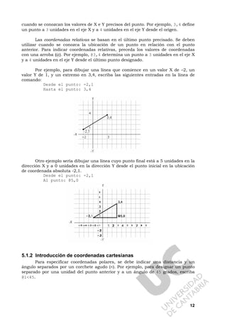 12
cuando se conozcan los valores de X e Y precisos del punto. Por ejemplo, 3,4 define
un punto a 3 unidades en el eje X y a 4 unidades en el eje Y desde el origen.
Las coordenadas relativas se basan en el último punto precisado. Se deben
utilizar cuando se conozca la ubicación de un punto en relación con el punto
anterior. Para indicar coordenadas relativas, preceda los valores de coordenadas
con una arroba (@). Por ejemplo, @3,4 determina un punto a 3 unidades en el eje X
y a 4 unidades en el eje Y desde el último punto designado.
Por ejemplo, para dibujar una línea que comience en un valor X de –2, un
valor Y de 1, y un extremo en 3,4, escriba las siguientes entradas en la línea de
comando:
Desde el punto: -2,1
Hasta el punto: 3,4
Otro ejemplo sería dibujar una línea cuyo punto final está a 5 unidades en la
dirección X y a 0 unidades en la dirección Y desde el punto inicial en la ubicación
de coordenada absoluta -2,1.
Desde el punto: -2,1
Al punto: @5,0
5.1.2 Introducción de coordenadas cartesianas
Para especificar coordenadas polares, se debe indicar una distancia y un
ángulo separados por un corchete agudo (<). Por ejemplo, para designar un punto
separado por una unidad del punto anterior y a un ángulo de 45 grados, escriba
@1<45.
 