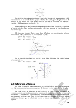 13
Por defecto, los ángulos aumentan en sentido contrario a las agujas del reloj
y disminuyen en el sentido de las agujas del reloj. Por tanto, para desplazarse en el
sentido de las agujas del reloj deberá indicar un ángulo negativo. Por ejemplo,
escribir 1<315 equivale a escribir 1<-45.
Las coordenadas polares son absolutas (medidas desde el origen) o relativas
al punto anterior. Para indicar coordenadas relativas, preceda la coordenada con
una arroba (@).
El siguiente ejemplo ilustra una línea dibujada con coordenadas polares
utilizando el valor por defecto de dirección del ángulo.
Desde el punto: 0,0
Hasta el punto: 4<120
Hasta el punto: 5<30
En el ejemplo siguiente se muestra una línea dibujada con coordenadas
polares relativas.
Hasta el punto: @3<45
5.2.Referencia a Objetos
En lugar de escribir las coordenadas, es posible indicar puntos relacionados
con objetos existentes tales como extremos de líneas o puntos centrales de círculos.
De esta forma, la referencia a objetos limita la especificación de puntos a
emplazamientos exactos (tales como un punto medio o una intersección) en objetos
existentes. La referencia a objetos es una forma rápida de emplazar con exactitud
un punto en un objeto sin tener que conocer sus coordenadas ni dibujar líneas
auxiliares. Siempre que se solicite un punto, se puede especificar una referencia a
objetos.
 