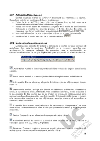 14
5.2.1 Activación/Desactivación
Existen diversas formas de activar y desactivar las referencias a objetos.
Cuando se solicite un punto, puede hacer lo siguiente:
• Pulsar la tecla MAYÚS y hacer clic con el botón derecho del ratón para
mostrar el menú contextual de referencia a objetos.
• Hacer clic en un botón de referencia a objetos de la barra de herramientas
Referencia a objetos (se muestra pulsado el botón derecho del ratón en
cualquier caja de herramientas y seleccionando REFERENCIA A OBJETOS).
• Introducir el nombre de una referencia a objetos en la línea de comando.
• Hacer clic en el botón REFENT de la barra de estado.
5.2.2 Modos de referencia a objetos
La forma más sencilla de utilizar la referencia a objetos es tener activado el
AutoSnap. Con esta herramienta, AutoCAD® va a reconocer aquellos que
previamente le hayamos indicado. En cualquier caso, a continuación se
enumerarán los modos de los que disponemos para ayudarnos en nuestros diseños:
Punto Final. Fuerza el cursor al punto final más cercano de objetos como líneas
o arcos.
Punto Medio. Fuerza el cursor al punto medio de objetos como líneas o arcos.
Intersección. Fuerza el cursor al punto de intersección de objetos como líneas,
arcos etc.
Intersección Ficticia. Incluye dos modos de referencia diferentes: Intersección
ficticia e Intersección ficticia extendida. Una intersección ficticia, fuerza el cursor a
la intersección de dos objetos que no se cruzan en el espacio tridimensional pero
que parecen hacerlo en pantalla. Una Intersección ficticia extendida fuerza el cursor
a la intersección imaginaria de dos objetos que parecían cortarse al alargarlos en
sus direcciones naturales.
Extensión. Para tomar como referencia la extensión (o ‘alargamiento’) de una
línea o arco. Seleccionamos la línea o arco que queremos extender y luego el punto
requerido.
Centro. Fuerza el cursor al centro de un arco, círculo o elipse.
Cuadrante. Fuerza el cursor al cuadrante más cercano de un arco, circulo o
elipse (los punto a 0, 90, 180 y 270 grados).
Tangente. Fuerza el cursor al punto de un círculo o arco que, al conectarlo al
ultimo punto, formará una línea tangente a dicho objeto.
 