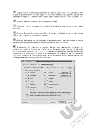 15
Perpendicular. Fuerza el cursor al punto de un objeto que esta alineado normal
o perpendicularmente con otro objeto o con una extensión imaginaria del mismo.
Perpendicular puede utilizarse con objetos como líneas, círculos, elipses, arcos, etc.
Paralelo. Permite dibujar líneas paralelas a otras.
Inserción. Fuerza el cursor al punto de inserción de un bloque, forma, texto,
atributo.
Cercano. Fuerza el cursor a un objeto de punto o a la ubicación en otro tipo de
objeto más cercano al punto especificado.
Ninguno. Desactiva las referencias a objetos activadas. También puede utilizarse
para desactivar las referencias a objetos implícitas para un punto.
Parámetros de referencia a objetos. Desde aquí podremos configurar las
referencias desde la ventana de configuración Parámetros de Dibujo. Por ejemplo,
en la solapa de Referencia a Objetos podremos seleccionar las referencias que
queremos que aparezcan por defecto sin necesidad de especificarlas. Si apretamos
Opciones tendremos una configuración avanzada desde donde podremos cambiar
cosas como el tamaño del punto de mira, etc.
 