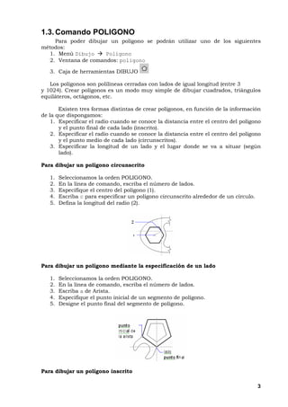 3
1.3.Comando POLIGONO
Para poder dibujar un polígono se podrán utilizar uno de los siguientes
métodos:
1. Menú Dibujo Polígono
2. Ventana de comandos: poligono
3. Caja de herramientas DIBUJO
Los polígonos son polilíneas cerradas con lados de igual longitud (entre 3
y 1024). Crear polígonos es un modo muy simple de dibujar cuadrados, triángulos
equiláteros, octágonos, etc.
Existen tres formas distintas de crear polígonos, en función de la información
de la que dispongamos:
1. Especificar el radio cuando se conoce la distancia entre el centro del polígono
y el punto final de cada lado (inscrito).
2. Especificar el radio cuando se conoce la distancia entre el centro del polígono
y el punto medio de cada lado (circunscritos).
3. Especificar la longitud de un lado y el lugar donde se va a situar (según
lado).
Para dibujar un polígono circunscrito
1. Seleccionamos la orden POLIGONO.
2. En la línea de comando, escriba el número de lados.
3. Especifique el centro del polígono (1).
4. Escriba c para especificar un polígono circunscrito alrededor de un círculo.
5. Defina la longitud del radio (2).
Para dibujar un polígono mediante la especificación de un lado
1. Seleccionamos la orden POLIGONO.
2. En la línea de comando, escriba el número de lados.
3. Escriba a de Arista.
4. Especifique el punto inicial de un segmento de polígono.
5. Designe el punto final del segmento de polígono.
Para dibujar un polígono inscrito
 