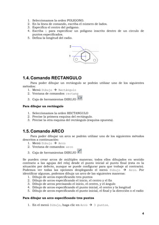 4
1. Seleccionamos la orden POLIGONO.
2. En la línea de comando, escriba el número de lados.
3. Especifica el centro del polígono.
4. Escriba i para especificar un polígono inscrito dentro de un círculo de
puntos especificados.
5. Defina la longitud del radio.
1.4.Comando RECTANGULO
Para poder dibujar un rectángulo se podrán utilizar uno de los siguientes
métodos:
1. Menú Dibujo Rectángulo
2. Ventana de comandos: rectang
3. Caja de herramientas DIBUJO
Para dibujar un rectángulo
1. Seleccionamos la orden RECTANGULO
2. Precise la primera esquina del rectángulo.
3. Precise la otra esquina del rectángulo (esquina opuesta).
1.5.Comando ARCO
Para poder dibujar un arco se podrán utilizar uno de los siguientes métodos
descritos a continuación:
1. Menú Dibujo Arco
2. Ventana de comandos: arco
3. Caja de herramientas DIBUJO
Se pueden crear arcos de múltiples maneras; todos ellos dibujados en sentido
contrario a las agujas del reloj desde el punto inicial al punto final (esta es la
situación por defecto, aunque se puede configurar para que trabaje al contrario).
Podemos ver todas las opciones desplegando el menú Dibujo Arco. Por
identificar algunas, podemos dibuja un arco de las siguientes maneras:
1. Dibujo de arcos especificando tres puntos
2. Dibujo de arcos especificando el inicio, el centro y el fin
3. Dibujo de arcos precisando el inicio, el centro, y el ángulo
4. Dibujo de arcos especificando el punto inicial, el centro y la longitud
5. Dibujo de arcos especificando el punto inicial, el final y la dirección o el radio
Para dibujar un arco especificando tres puntos
1. En el menú Dibujo, haga clic en Arco 3 puntos.
 