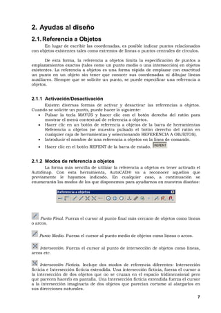 7
2. Ayudas al diseño
2.1.Referencia a Objetos
En lugar de escribir las coordenadas, es posible indicar puntos relacionados
con objetos existentes tales como extremos de líneas o puntos centrales de círculos.
De esta forma, la referencia a objetos limita la especificación de puntos a
emplazamientos exactos (tales como un punto medio o una intersección) en objetos
existentes. La referencia a objetos es una forma rápida de emplazar con exactitud
un punto en un objeto sin tener que conocer sus coordenadas ni dibujar líneas
auxiliares. Siempre que se solicite un punto, se puede especificar una referencia a
objetos.
2.1.1 Activación/Desactivación
Existen diversas formas de activar y desactivar las referencias a objetos.
Cuando se solicite un punto, puede hacer lo siguiente:
• Pulsar la tecla MAYÚS y hacer clic con el botón derecho del ratón para
mostrar el menú contextual de referencia a objetos.
• Hacer clic en un botón de referencia a objetos de la barra de herramientas
Referencia a objetos (se muestra pulsado el botón derecho del ratón en
cualquier caja de herramientas y seleccionando REFERENCIA A OBJETOS).
• Introducir el nombre de una referencia a objetos en la línea de comando.
• Hacer clic en el botón REFENT de la barra de estado.
2.1.2 Modos de referencia a objetos
La forma más sencilla de utilizar la referencia a objetos es tener activado el
AutoSnap. Con esta herramienta, AutoCAD® va a reconocer aquellos que
previamente le hayamos indicado. En cualquier caso, a continuación se
enumerarán los modos de los que disponemos para ayudarnos en nuestros diseños:
Punto Final. Fuerza el cursor al punto final más cercano de objetos como líneas
o arcos.
Punto Medio. Fuerza el cursor al punto medio de objetos como líneas o arcos.
Intersección. Fuerza el cursor al punto de intersección de objetos como líneas,
arcos etc.
Intersección Ficticia. Incluye dos modos de referencia diferentes: Intersección
ficticia e Intersección ficticia extendida. Una intersección ficticia, fuerza el cursor a
la intersección de dos objetos que no se cruzan en el espacio tridimensional pero
que parecen hacerlo en pantalla. Una Intersección ficticia extendida fuerza el cursor
a la intersección imaginaria de dos objetos que parecían cortarse al alargarlos en
sus direcciones naturales.
 