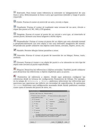 8
Extensión. Para tomar como referencia la extensión (o ‘alargamiento’) de una
línea o arco. Seleccionamos la línea o arco que queremos extender y luego el punto
requerido.
Centro. Fuerza el cursor al centro de un arco, círculo o elipse.
Cuadrante. Fuerza el cursor al cuadrante más cercano de un arco, circulo o
elipse (los punto a 0, 90, 180 y 270 grados).
Tangente. Fuerza el cursor al punto de un circulo o arco que, al conectarlo al
ultimo punto, formará una línea tangente a dicho objeto.
Perpendicular. Fuerza el cursor al punto de un objeto que esta alineado normal
o perpendicularmente con otro objeto o con una extensión imaginaria del mismo.
Perpendicular puede utilizarse con objetos como líneas, círculos, elipses, arcos, etc.
Paralelo. Permite dibujar líneas paralelas a otras.
Inserción. Fuerza el cursor al punto de inserción de un bloque, forma, texto,
atributo.
Cercano. Fuerza el cursor a un objeto de punto o a la ubicación en otro tipo de
objeto más cercano al punto especificado.
Ninguno. Desactiva las referencias a objetos activadas. También puede utilizarse
para desactivar las referencias a objetos implícitas para un punto.
Parámetros de referencia a objetos. Desde aquí podremos configurar las
referencias desde la ventana de configuración Parámetros de Dibujo. Por ejemplo,
en la solapa de Referencia a Objetos podremos seleccionar las referencias que
queremos que aparezcan por defecto sin necesidad de especificarlas. Si apretamos
Opciones tendremos una configuración avanzada desde donde podremos cambiar
cosas como el tamaño del punto de mira, etc.
 