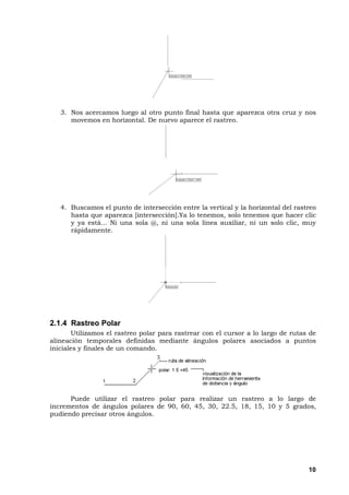 10
3. Nos acercamos luego al otro punto final hasta que aparezca otra cruz y nos
movemos en horizontal. De nuevo aparece el rastreo.
4. Buscamos el punto de intersección entre la vertical y la horizontal del rastreo
hasta que aparezca [intersección].Ya lo tenemos, solo tenemos que hacer clic
y ya está... Ni una sola @, ni una sola línea auxiliar, ni un solo clic, muy
rápidamente.
2.1.4 Rastreo Polar
Utilizamos el rastreo polar para rastrear con el cursor a lo largo de rutas de
alineación temporales definidas mediante ángulos polares asociados a puntos
iniciales y finales de un comando.
Puede utilizar el rastreo polar para realizar un rastreo a lo largo de
incrementos de ángulos polares de 90, 60, 45, 30, 22.5, 18, 15, 10 y 5 grados,
pudiendo precisar otros ángulos.
 