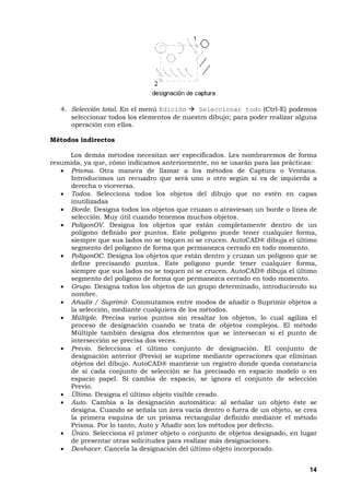 14
4. Selección total. En el menú Edición Seleccionar todo (Ctrl-E) podemos
seleccionar todos los elementos de nuestro dibujo; para poder realizar alguna
operación con ellos.
Métodos indirectos
Los demás métodos necesitan ser especificados. Les nombraremos de forma
resumida, ya que, cómo indicamos anteriormente, no se usarán para las prácticas:
• Prisma. Otra manera de llamar a los métodos de Captura o Ventana.
Introducimos un recuadro que será uno o otro según si va de izquierda a
derecha o viceversa.
• Todos. Selecciona todos los objetos del dibujo que no estén en capas
inutilizadas
• Borde. Designa todos los objetos que cruzan o atraviesan un borde o línea de
selección. Muy útil cuando tenemos muchos objetos.
• PolígonOV. Designa los objetos que están completamente dentro de un
polígono definido por puntos. Este polígono puede tener cualquier forma,
siempre que sus lados no se toquen ni se crucen. AutoCAD® dibuja el último
segmento del polígono de forma que permanezca cerrado en todo momento.
• PolígonOC. Designa los objetos que están dentro y cruzan un polígono que se
define precisando puntos. Este polígono puede tener cualquier forma,
siempre que sus lados no se toquen ni se crucen. AutoCAD® dibuja el último
segmento del polígono de forma que permanezca cerrado en todo momento.
• Grupo. Designa todos los objetos de un grupo determinado, introduciendo su
nombre.
• Añadir / Suprimir. Conmutamos entre modos de añadir o Suprimir objetos a
la selección, mediante cualquiera de los métodos.
• Múltiple. Precisa varios puntos sin resaltar los objetos, lo cual agiliza el
proceso de designación cuando se trata de objetos complejos. El método
Múltiple también designa dos elementos que se intersecan si el punto de
intersección se precisa dos veces.
• Previo. Selecciona el último conjunto de designación. El conjunto de
designación anterior (Previo) se suprime mediante operaciones que eliminan
objetos del dibujo. AutoCAD® mantiene un registro donde queda constancia
de si cada conjunto de selección se ha precisado en espacio modelo o en
espacio papel. Si cambia de espacio, se ignora el conjunto de selección
Previo.
• Último. Designa el último objeto visible creado.
• Auto. Cambia a la designación automática: al señalar un objeto éste se
designa. Cuando se señala un área vacía dentro o fuera de un objeto, se crea
la primera esquina de un prisma rectangular definido mediante el método
Prisma. Por lo tanto, Auto y Añadir son los métodos por defecto.
• Único. Selecciona el primer objeto o conjunto de objetos designado, en lugar
de presentar otras solicitudes para realizar más designaciones.
• Deshacer. Cancela la designación del último objeto incorporado.
 