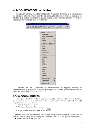 15
4. MODIFICACIÓN de objetos
AutoCAD® permite modificar fácilmente el tamaño, la forma y la ubicación de
los distintos objetos. Puede escribir un comando primero y después designar los
objetos que desee modificar o puede designar los objetos primero y después
introducir un comando para modificarlos.
Dentro de las opciones de modificación de objetos existen dos
fundamentales que nos van a ser de gran ayuda a la hora de realizar los dibujos
iniciales. Estas son Borrar y Recortar.
4.1.Comando BORRAR
La operación de borrado de objetos se puede realizar de dos formas distintas,
tal y como se explica a continuación. En cualquier caso, para acceder al comando,
lo podremos hacer mediante:
1. Menú Modificar Borrar
2. Ventana de comandos: borra
3. Caja de herramientas MODIFICAR
BORRA funciona con todos los métodos de designación de objetos disponibles. Se
pueden suprimir objetos del dibujo de varias formas, entre las que se encuentran:
• Borrarlos mediante BORRA
 