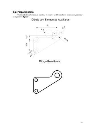 19
6.2.Pieza Sencilla
Utilizando la referencia a objetos, el recorte y el borrado de elementos, realizar
la siguiente figura:
D i b u j o c o n E l e m e n t o s A u x i l i a r e s
D i b u j o R e s u l t a n t e
12,527,5
R 3 , 7 5
R7,5
Ø 2 5
Ø
1 2 , 5
5 5
R 1 0
 