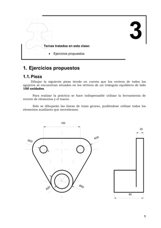1
3Temas tratados en esta clase:
• Ejercicios propuestos
1. Ejercicios propuestos
1.1.Pieza
Dibujar la siguiente pieza tiendo en cuenta que los centros de todos los
agujeros se encuentran situados en los vértices de un triángulo equilátero de lado
100 unidades.
Para realizar la práctica se hace indispensable utilizar la herramienta de
recorte de elementos y el traceo.
Solo se dibujarán las líneas de trazo grueso, pudiéndose utilizar todas los
elementos auxiliares que necesitemos.
1 0 0
R 3 0
Ø 2 0
Ø 6 0
R 2 0
8 0
2 0
 