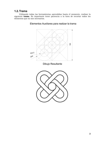 2
1.2.Trama
Utilizando todas las herramientas aprendidas hasta el momento, realizar la
siguiente trama. Es importante tener paciencia a la hora de recortar todos los
elementos que no son necesarios.
180
R 4 5
R 2 2 , 5
E l e m e n t o s A u x i l i a r e s p a r a r e a l i z a r l a t r a m a
D i b u j o R e s u l t a n t e
 