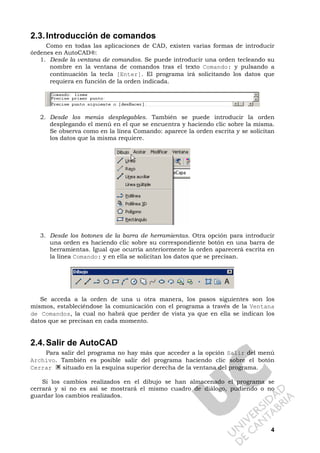 4
2.3.Introducción de comandos
Como en todas las aplicaciones de CAD, existen varias formas de introducir
órdenes en AutoCAD®:
1. Desde la ventana de comandos. Se puede introducir una orden tecleando su
nombre en la ventana de comandos tras el texto Comando: y pulsando a
continuación la tecla [Enter]. El programa irá solicitando los datos que
requiera en función de la orden indicada.
2. Desde los menús desplegables. También se puede introducir la orden
desplegando el menú en el que se encuentra y haciendo clic sobre la misma.
Se observa como en la línea Comando: aparece la orden escrita y se solicitan
los datos que la misma requiere.
3. Desde los botones de la barra de herramientas. Otra opción para introducir
una orden es haciendo clic sobre su correspondiente botón en una barra de
herramientas. Igual que ocurría anteriormente la orden aparecerá escrita en
la línea Comando: y en ella se solicitan los datos que se precisan.
Se acceda a la orden de una u otra manera, los pasos siguientes son los
mismos, estableciéndose la comunicación con el programa a través de la Ventana
de Comandos, la cual no habrá que perder de vista ya que en ella se indican los
datos que se precisan en cada momento.
2.4.Salir de AutoCAD
Para salir del programa no hay más que acceder a la opción Salir del menú
Archivo. También es posible salir del programa haciendo clic sobre el botón
Cerrar situado en la esquina superior derecha de la ventana del programa.
Si los cambios realizados en el dibujo se han almacenado el programa se
cerrará y si no es así se mostrará el mismo cuadro de diálogo, pudiendo o no
guardar los cambios realizados.
 
