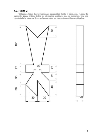 3
1.3.Pieza 2
Utilizando todas las herramientas aprendidas hasta el momento, realizar la
siguiente pieza. Utilizar todos los elementos auxiliares que se necesiten. Una vez
completada la pieza, se deberán borrar todos los elementos auxiliares utilizados.
40202030
303020100
2 0
2 0
3 0 3 0
 