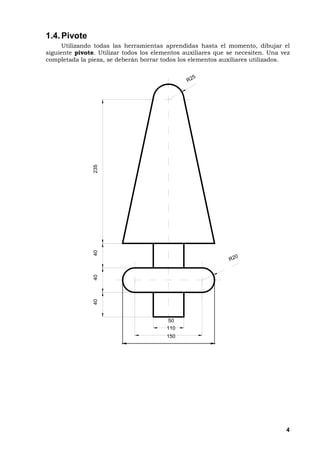 4
1.4.Pivote
Utilizando todas las herramientas aprendidas hasta el momento, dibujar el
siguiente pivote. Utilizar todos los elementos auxiliares que se necesiten. Una vez
completada la pieza, se deberán borrar todos los elementos auxiliares utilizados.
1 5 0
1 1 0
5 0
R 2 0
404040235
R 2 5
 