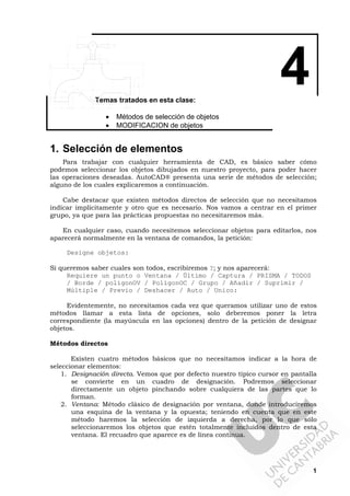 1
4Temas tratados en esta clase:
• Métodos de selección de objetos
• MODIFICACION de objetos
1. Selección de elementos
Para trabajar con cualquier herramienta de CAD, es básico saber cómo
podemos seleccionar los objetos dibujados en nuestro proyecto, para poder hacer
las operaciones deseadas. AutoCAD® presenta una serie de métodos de selección;
alguno de los cuales explicaremos a continuación.
Cabe destacar que existen métodos directos de selección que no necesitamos
indicar implícitamente y otro que es necesario. Nos vamos a centrar en el primer
grupo, ya que para las prácticas propuestas no necesitaremos más.
En cualquier caso, cuando necesitemos seleccionar objetos para editarlos, nos
aparecerá normalmente en la ventana de comandos, la petición:
Designe objetos:
Si queremos saber cuales son todos, escribiremos ?; y nos aparecerá:
Requiere un punto o Ventana / Último / Captura / PRISMA / TODOS
/ Borde / polígonOV / PolígonOC / Grupo / Añadir / Suprimir /
Múltiple / Previo / Deshacer / Auto / Unico:
Evidentemente, no necesitamos cada vez que queramos utilizar uno de estos
métodos llamar a esta lista de opciones, solo deberemos poner la letra
correspondiente (la mayúscula en las opciones) dentro de la petición de designar
objetos.
Métodos directos
Existen cuatro métodos básicos que no necesitamos indicar a la hora de
seleccionar elementos:
1. Designación directa. Vemos que por defecto nuestro típico cursor en pantalla
se convierte en un cuadro de designación. Podremos seleccionar
directamente un objeto pinchando sobre cualquiera de las partes que lo
forman.
2. Ventana: Método clásico de designación por ventana, donde introduciremos
una esquina de la ventana y la opuesta; teniendo en cuenta que en este
método haremos la selección de izquierda a derecha, por lo que sólo
seleccionaremos los objetos que estén totalmente incluidos dentro de esta
ventana. El recuadro que aparece es de línea continua.
 