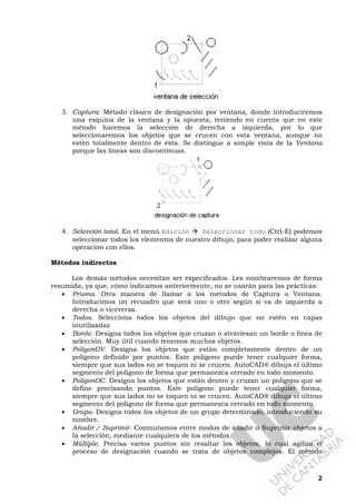 2
3. Captura: Método clásico de designación por ventana, donde introduciremos
una esquina de la ventana y la opuesta; teniendo en cuenta que en este
método haremos la selección de derecha a izquierda, por lo que
seleccionaremos los objetos que se crucen con esta ventana, aunque no
estén totalmente dentro de ésta. Se distingue a simple vista de la Ventana
porque las líneas son discontinuas.
4. Selección total. En el menú Edición Seleccionar todo (Ctrl-E) podemos
seleccionar todos los elementos de nuestro dibujo; para poder realizar alguna
operación con ellos.
Métodos indirectos
Los demás métodos necesitan ser especificados. Les nombraremos de forma
resumida, ya que, cómo indicamos anteriormente, no se usarán para las prácticas:
• Prisma. Otra manera de llamar a los métodos de Captura o Ventana.
Introducimos un recuadro que será uno o otro según si va de izquierda a
derecha o viceversa.
• Todos. Selecciona todos los objetos del dibujo que no estén en capas
inutilizadas
• Borde. Designa todos los objetos que cruzan o atraviesan un borde o línea de
selección. Muy útil cuando tenemos muchos objetos.
• PolígonOV. Designa los objetos que están completamente dentro de un
polígono definido por puntos. Este polígono puede tener cualquier forma,
siempre que sus lados no se toquen ni se crucen. AutoCAD® dibuja el último
segmento del polígono de forma que permanezca cerrado en todo momento.
• PolígonOC. Designa los objetos que están dentro y cruzan un polígono que se
define precisando puntos. Este polígono puede tener cualquier forma,
siempre que sus lados no se toquen ni se crucen. AutoCAD® dibuja el último
segmento del polígono de forma que permanezca cerrado en todo momento.
• Grupo. Designa todos los objetos de un grupo determinado, introduciendo su
nombre.
• Añadir / Suprimir. Conmutamos entre modos de añadir o Suprimir objetos a
la selección, mediante cualquiera de los métodos.
• Múltiple. Precisa varios puntos sin resaltar los objetos, lo cual agiliza el
proceso de designación cuando se trata de objetos complejos. El método
 