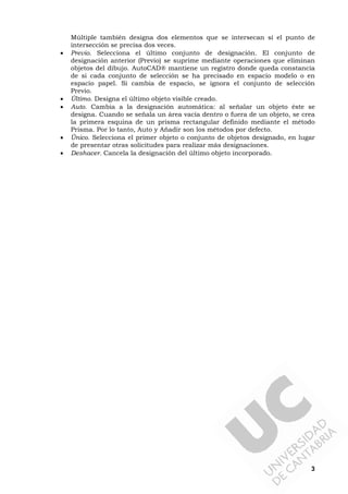 3
Múltiple también designa dos elementos que se intersecan si el punto de
intersección se precisa dos veces.
• Previo. Selecciona el último conjunto de designación. El conjunto de
designación anterior (Previo) se suprime mediante operaciones que eliminan
objetos del dibujo. AutoCAD® mantiene un registro donde queda constancia
de si cada conjunto de selección se ha precisado en espacio modelo o en
espacio papel. Si cambia de espacio, se ignora el conjunto de selección
Previo.
• Último. Designa el último objeto visible creado.
• Auto. Cambia a la designación automática: al señalar un objeto éste se
designa. Cuando se señala un área vacía dentro o fuera de un objeto, se crea
la primera esquina de un prisma rectangular definido mediante el método
Prisma. Por lo tanto, Auto y Añadir son los métodos por defecto.
• Único. Selecciona el primer objeto o conjunto de objetos designado, en lugar
de presentar otras solicitudes para realizar más designaciones.
• Deshacer. Cancela la designación del último objeto incorporado.
 