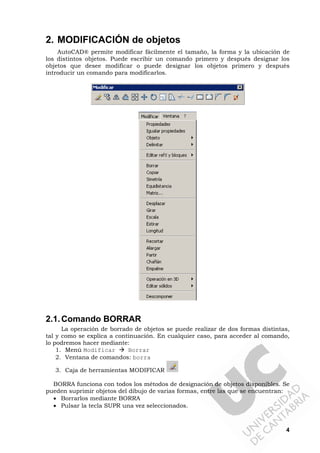 4
2. MODIFICACIÓN de objetos
AutoCAD® permite modificar fácilmente el tamaño, la forma y la ubicación de
los distintos objetos. Puede escribir un comando primero y después designar los
objetos que desee modificar o puede designar los objetos primero y después
introducir un comando para modificarlos.
2.1.Comando BORRAR
La operación de borrado de objetos se puede realizar de dos formas distintas,
tal y como se explica a continuación. En cualquier caso, para acceder al comando,
lo podremos hacer mediante:
1. Menú Modificar Borrar
2. Ventana de comandos: borra
3. Caja de herramientas MODIFICAR
BORRA funciona con todos los métodos de designación de objetos disponibles. Se
pueden suprimir objetos del dibujo de varias formas, entre las que se encuentran:
• Borrarlos mediante BORRA
• Pulsar la tecla SUPR una vez seleccionados.
 