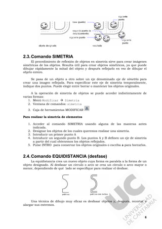 6
2.3.Comando SIMETRIA
El procedimiento de reflexión de objetos en simetría sirve para crear imágenes
simétricas de los objetos. Resulta útil para crear objetos simétricos, ya que puede
dibujar rápidamente la mitad del objeto y después reflejarlo en vez de dibujar el
objeto entero.
Se pasa de un objeto a otro sobre un eje denominado eje de simetría para
crear una imagen reflejada. Para especificar este eje de simetría temporalmente,
indique dos puntos. Puede elegir entre borrar o mantener los objetos originales.
A la operación de simetría de objetos se puede acceder indistintamente de
varias formas:
1. Menú Modificar Simetria
2. Ventana de comandos: simetria
3. Caja de herramientas MODIFICAR
Para realizar la simetría de elementos
1. Acceder al comando SIMETRIA usando alguna de las maneras antes
indicada.
2. Designar los objetos de los cuales queremos realizar una simetría.
3. Introducir un primer punto A
4. Introducir un segundo punto B. Los puntos A y B definen un eje de simetría
a partir del cual obtenemos los objetos reflejados.
5. Pulse INTRO para conservar los objetos originales o escriba s para borrarlos.
2.4.Comando EQUIDISTANCIA (desfase)
La equidistancia crea un nuevo objeto cuya forma es paralela a la forma de un
objeto designado. Al desfasar un círculo o arco se crea un círculo o arco mayor o
menor, dependiendo de qué lado se especifique para realizar el desfase.
Una técnica de dibujo muy eficaz es desfasar objetos y, después, recortar o
alargar sus extremos.
 