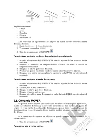 7
Se pueden desfasar
• Líneas
• Arcos
• Círculos
• Elipses
• Polilíneas 2D
A la operación de equidistancia de objetos se puede acceder indistintamente
de varias formas:
1. Menú Modificar Equidistancia
2. Ventana de comandos: EQDIST
3. Caja de herramientas MODIFICAR
Para desfasar un objeto mediante la precisión de una distancia
1. Acceder al comando EQUIDISTANCIA usando alguna de las maneras antes
indicada.
2. Precisar la distancia de desplazamiento. Escribir un valor o utilizar el
dispositivo señalador.
3. Designar el objeto que desee desfasar.
4. Precisar un punto en el lado en el que desea situar los nuevos objetos.
5. Designar otro objeto para desplazarlo o pulse la tecla INTRO para terminar el
comando.
Para desfasar un objeto a través de un punto
1. Acceder al comando EQUIDISTANCIA usando alguna de las maneras antes
indicada.
2. Escriba p de Punto a atravesar.
3. Designe el objeto que desee desfasar.
4. Designe el punto a atravesar.
5. Designe otro objeto para desplazarlo o pulse la tecla INTRO para terminar el
comando.
2.5.Comando MOVER
Se pueden mover objetos a una distancia determinada del original. Si lo desea,
puede especificar la distancia y la dirección por medio de dos puntos, un punto de
origen (1) y un punto de destino (2), denominados punto base y segundo punto de
desplazamiento respectivamente. Estos puntos pueden situarse en cualquier parte
del dibujo.
A la operación de copiado de objetos se puede acceder indistintamente de
varias formas:
1. Caja de herramientas MODIFICAR
Para mover uno o varios objetos
 