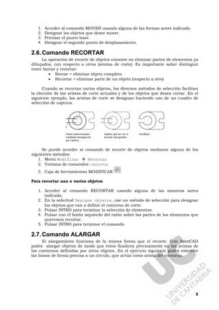 8
1. Acceder al comando MOVER usando alguna de las formas antes indicada.
2. Designar los objetos que desee mover.
3. Precisar el punto base.
4. Designar el segundo punto de desplazamiento.
2.6.Comando RECORTAR
La operación de recorte de objetos consiste en eliminar partes de elementos ya
dibujados, con respecto a otros (aristas de corte). Es importante saber distinguir
entre borrar y recortar:
• Borrar = eliminar objeto completo
• Recortar = eliminar parte de un objeto (respecto a otro)
Cuando se recortan varios objetos, los diversos métodos de selección facilitan
la elección de las aristas de corte actuales y de los objetos que desea cortar. En el
siguiente ejemplo, las aristas de corte se designan haciendo uso de un cuadro de
selección de captura.
Se puede acceder al comando de recorte de objetos mediante alguno de los
siguientes métodos:
1. Menú Modificar Recortar
2. Ventana de comandos: recorta
3. Caja de herramientas MODIFICAR
Para recortar uno o varios objetos
1. Acceder al comando RECORTAR usando alguna de las maneras antes
indicada.
2. En la solicitud Designe objetos, use un método de selección para designar
los objetos que van a definir el contorno de corte.
3. Pulsar INTRO para terminar la selección de elementos.
4. Pulsar con el botón izquierdo del ratón sobre las partes de los elementos que
queremos recortar.
5. Pulsar INTRO para terminar el comando
2.7.Comando ALARGAR
El alargamiento funciona de la misma forma que el recorte. Con AutoCAD
podrá alargar objetos de modo que éstos finalicen precisamente en las aristas de
los contornos definidas por otros objetos. En el ejercicio siguiente podrá extender
las líneas de forma precisa a un círculo, que actúa como arista del contorno.
 