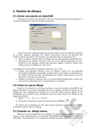 5
3. Gestión de dibujos
3.1.Iniciar una sesión en AutoCAD
Al iniciar una sesión con AutoCAD, sobre la ventana del documento aparece el
cuadro de diálogo que muestra la figura siguiente:
Para comenzar a dibujar habrá que pulsar sobre uno de los botones situados
en la parte superior izquierda del cuadro, seleccionar una de las opciones del
cuadro central y pulsar la tecla Aceptar. Las opciones que se presentan son:
• Abrir un dibujo. Permite abrir un dibujo que ha sido guardado anteriormente.
• Parámetros por defecto. Permite crear un nuevo dibujo partiendo de cero.
Presenta en la ventana central dos opciones: inglés y métrico, siendo esta
última la que se utilizará en este curso.
Los siguientes botones NO se explicarán durante este curso:
• Utilizar una plantilla. Permite crear un dibujo a partir de una plantilla
previamente definida y guardada. Al seleccionar esta opción se presentan en
el cuadro central una serie de plantillas que podrán seleccionarse sin más
que hacer clic sobre una de ellas.
• Utilizar un asistente. Permite crear un nuevo dibujo guiado paso a paso por
una serie de solicitudes que va formulando un asistente.
3.2.Crear un nuevo dibujo
Como se ha descrito en el punto anterior, cuando iniciamos AutoCAD® nos
debería aparecer la ventana antes descrita. Si no aparece, puede ser porque se ha
optado por una configuración estándar en el Aula de CAD o porque alguien lo ha
modificado. En cualquier caso, podríamos crear un nuevo fichero de dibujo de las
siguientes formas:
1. Menú Archivo Nuevo… (Ctrl-U)
2. Pulsando el botón de la barra de herramientas NORMAL
El cuadro que se presenta en este caso es muy parecido al anterior, no estando
accesible la opción abrir un dibujo.
3.3.Guardar un dibujo nuevo
Mientras se está trabajando en un dibujo, los cambios que se realizan sobre el
mismo se van almacenando con el nombre DibujoNNN.dwg en la memoria RAM del
ordenador. Esta memoria es un soporte de almacenamiento muy rápido pero tiene
 