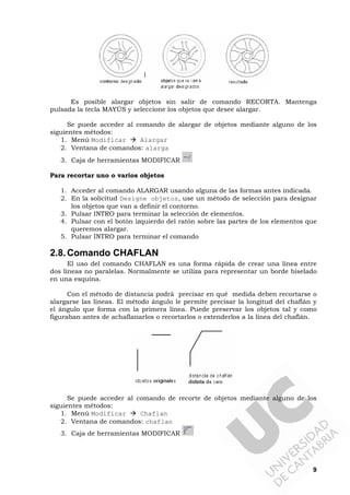 9
Es posible alargar objetos sin salir de comando RECORTA. Mantenga
pulsada la tecla MAYÚS y seleccione los objetos que desee alargar.
Se puede acceder al comando de alargar de objetos mediante alguno de los
siguientes métodos:
1. Menú Modificar Alargar
2. Ventana de comandos: alarga
3. Caja de herramientas MODIFICAR
Para recortar uno o varios objetos
1. Acceder al comando ALARGAR usando alguna de las formas antes indicada.
2. En la solicitud Designe objetos, use un método de selección para designar
los objetos que van a definir el contorno.
3. Pulsar INTRO para terminar la selección de elementos.
4. Pulsar con el botón izquierdo del ratón sobre las partes de los elementos que
queremos alargar.
5. Pulsar INTRO para terminar el comando
2.8.Comando CHAFLAN
El uso del comando CHAFLAN es una forma rápida de crear una línea entre
dos líneas no paralelas. Normalmente se utiliza para representar un borde biselado
en una esquina.
Con el método de distancia podrá precisar en qué medida deben recortarse o
alargarse las líneas. El método ángulo le permite precisar la longitud del chaflán y
el ángulo que forma con la primera línea. Puede preservar los objetos tal y como
figuraban antes de achaflanarlos o recortarlos o extenderlos a la línea del chaflán.
Se puede acceder al comando de recorte de objetos mediante alguno de los
siguientes métodos:
1. Menú Modificar Chaflan
2. Ventana de comandos: chaflan
3. Caja de herramientas MODIFICAR
 