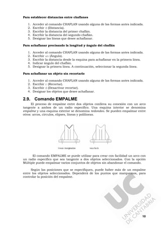 10
Para establecer distancias entre chaflanes
1. Acceder al comando CHAFLAN usando alguna de las formas antes indicada.
2. Escribir d (Distancia).
3. Escribir la distancia del primer chaflán.
4. Escribir la distancia del segundo chaflán.
5. Designar las líneas que desee achaflanar.
Para achaflanar precisando la longitud y ángulo del chaflán
1. Acceder al comando CHAFLAN usando alguna de las formas antes indicada.
2. Escribir an (Ángulo).
3. Escribir la distancia desde la esquina para achaflanar en la primera línea.
4. Indicar ángulo del chaflán.
5. Designar la primera línea. A continuación, seleccionar la segunda línea.
Para achaflanar un objeto sin recortarlo
1. Acceder al comando CHAFLAN usando alguna de las formas antes indicada.
2. Escribir r (Recortar).
3. Escribir d (Desactivar recortar).
4. Designar los objetos que desee achaflanar.
2.9. Comando EMPALME
El proceso de empalme entre dos objetos conlleva su conexión con un arco
tangente a ambos de un radio específico. Una esquina interior se denomina
empalme y una esquina exterior se denomina redondeo. Se pueden empalmar entre
otros: arcos, círculos, elipses, líneas y polilíneas.
El comando EMPALME se puede utilizar para crear con facilidad un arco con
un radio específico que sea tangente a dos objetos seleccionados. Con la opción
Múltiple puede empalmar varios conjuntos de objetos sin abandonar el comando.
Según las posiciones que se especifiquen, puede haber más de un empalme
entre los objetos seleccionados. Dependerá de los puntos que marquemos, para
controlar la posición del empalme.
 
